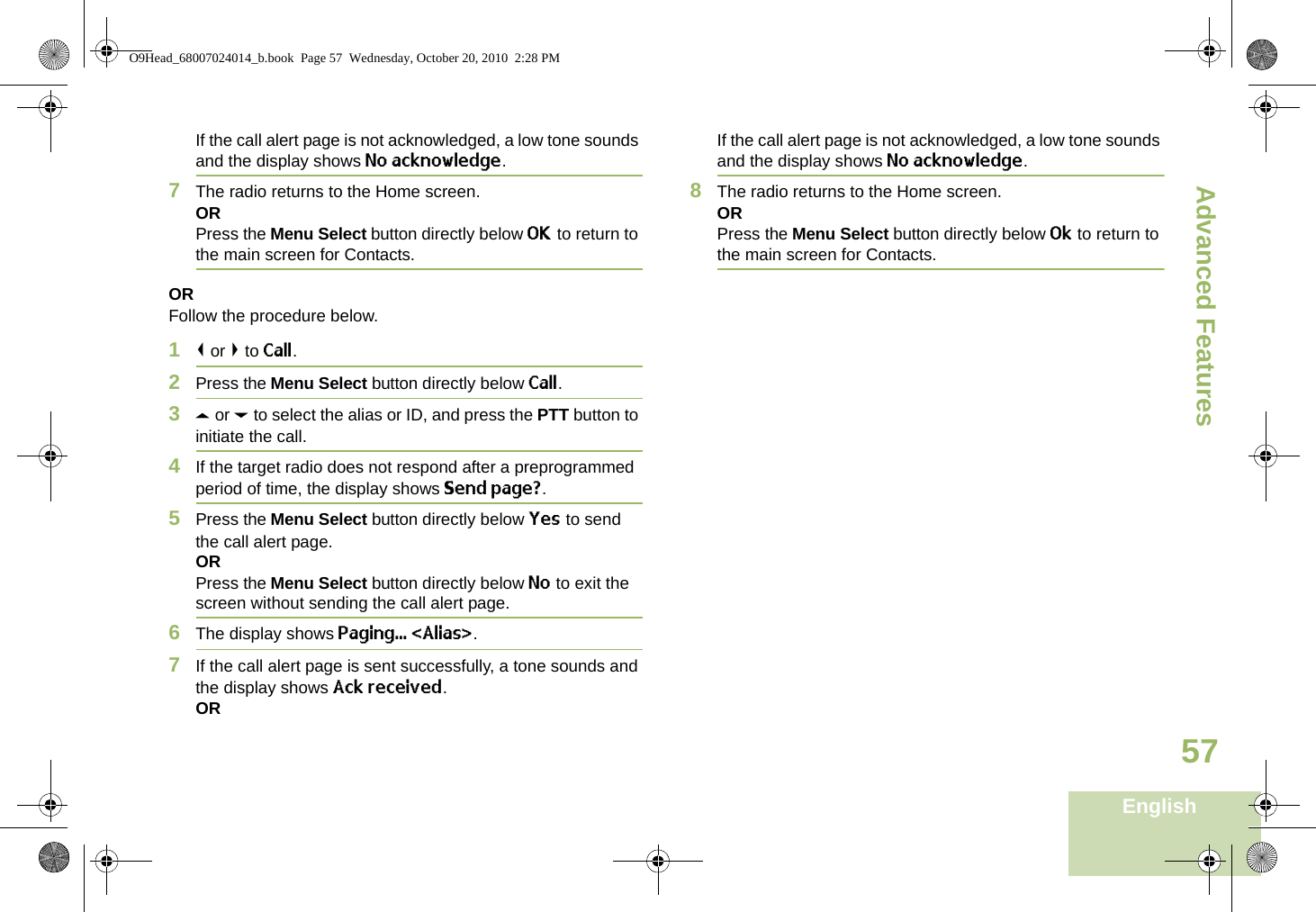 Advanced FeaturesEnglish57If the call alert page is not acknowledged, a low tone sounds and the display shows No acknowledge.7The radio returns to the Home screen.ORPress the Menu Select button directly below OK to return to the main screen for Contacts.ORFollow the procedure below. 1&lt; or &gt; to Call.2Press the Menu Select button directly below Call.3U or D to select the alias or ID, and press the PTT button to initiate the call.4If the target radio does not respond after a preprogrammed period of time, the display shows Send page?.5Press the Menu Select button directly below Yes to send the call alert page.ORPress the Menu Select button directly below No to exit the screen without sending the call alert page.6The display shows Paging... &lt;Alias&gt;.7If the call alert page is sent successfully, a tone sounds and the display shows Ack received.ORIf the call alert page is not acknowledged, a low tone sounds and the display shows No acknowledge.8The radio returns to the Home screen.ORPress the Menu Select button directly below Ok to return to the main screen for Contacts.O9Head_68007024014_b.book  Page 57  Wednesday, October 20, 2010  2:28 PM