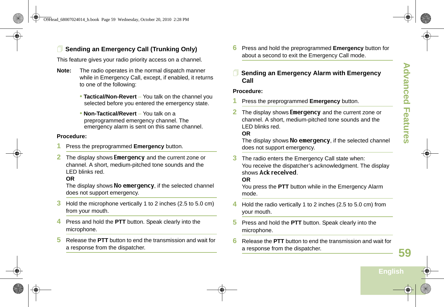 Advanced FeaturesEnglish59Sending an Emergency Call (Trunking Only)This feature gives your radio priority access on a channel.Note: The radio operates in the normal dispatch manner while in Emergency Call, except, if enabled, it returns to one of the following:• Tactical/Non-Revert – You talk on the channel you selected before you entered the emergency state.• Non-Tactical/Revert – You talk on a preprogrammed emergency channel. The emergency alarm is sent on this same channel.Procedure: 1Press the preprogrammed Emergency button.2The display shows Emergency and the current zone or channel. A short, medium-pitched tone sounds and the LED blinks red.ORThe display shows No emergency, if the selected channel does not support emergency.3Hold the microphone vertically 1 to 2 inches (2.5 to 5.0 cm) from your mouth.4Press and hold the PTT button. Speak clearly into the microphone.5Release the PTT button to end the transmission and wait for a response from the dispatcher.6Press and hold the preprogrammed Emergency button for about a second to exit the Emergency Call mode.Sending an Emergency Alarm with Emergency CallProcedure: 1Press the preprogrammed Emergency button.2The display shows Emergency and the current zone or channel. A short, medium-pitched tone sounds and the LED blinks red.ORThe display shows No emergency, if the selected channel does not support emergency.3The radio enters the Emergency Call state when:You receive the dispatcher’s acknowledgment. The display shows Ack received.ORYou press the PTT button while in the Emergency Alarm mode.4Hold the radio vertically 1 to 2 inches (2.5 to 5.0 cm) from your mouth.5Press and hold the PTT button. Speak clearly into the microphone.6Release the PTT button to end the transmission and wait for a response from the dispatcher.O9Head_68007024014_b.book  Page 59  Wednesday, October 20, 2010  2:28 PM