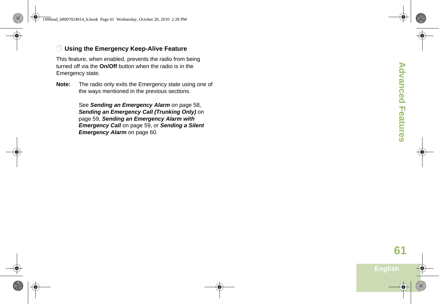 Advanced FeaturesEnglish61Using the Emergency Keep-Alive FeatureThis feature, when enabled, prevents the radio from being turned off via the On/Off button when the radio is in the Emergency state.Note: The radio only exits the Emergency state using one of the ways mentioned in the previous sections. See Sending an Emergency Alarm on page 58, Sending an Emergency Call (Trunking Only) on page 59, Sending an Emergency Alarm with Emergency Call on page 59, or Sending a Silent Emergency Alarm on page 60.O9Head_68007024014_b.book  Page 61  Wednesday, October 20, 2010  2:28 PM
