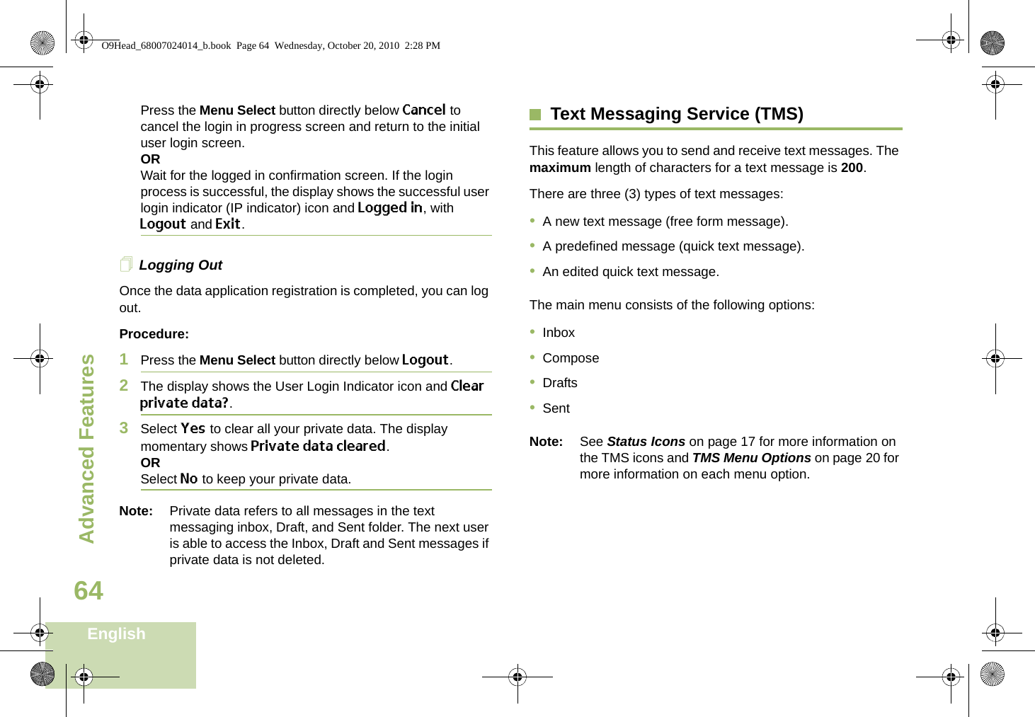 Advanced FeaturesEnglish64Press the Menu Select button directly below Cancel to cancel the login in progress screen and return to the initial user login screen.ORWait for the logged in confirmation screen. If the login process is successful, the display shows the successful user login indicator (IP indicator) icon and Logged in, with Logout and Exit.Logging OutOnce the data application registration is completed, you can log out.Procedure:1Press the Menu Select button directly below Logout.2The display shows the User Login Indicator icon and Clear private data?.3Select Yes to clear all your private data. The display momentary shows Private data cleared.ORSelect No to keep your private data.Note: Private data refers to all messages in the text messaging inbox, Draft, and Sent folder. The next user is able to access the Inbox, Draft and Sent messages if private data is not deleted.Text Messaging Service (TMS)This feature allows you to send and receive text messages. The maximum length of characters for a text message is 200.There are three (3) types of text messages:•A new text message (free form message).•A predefined message (quick text message).•An edited quick text message.The main menu consists of the following options:•Inbox•Compose•Drafts•SentNote: See Status Icons on page 17 for more information on the TMS icons and TMS Menu Options on page 20 for more information on each menu option.O9Head_68007024014_b.book  Page 64  Wednesday, October 20, 2010  2:28 PM