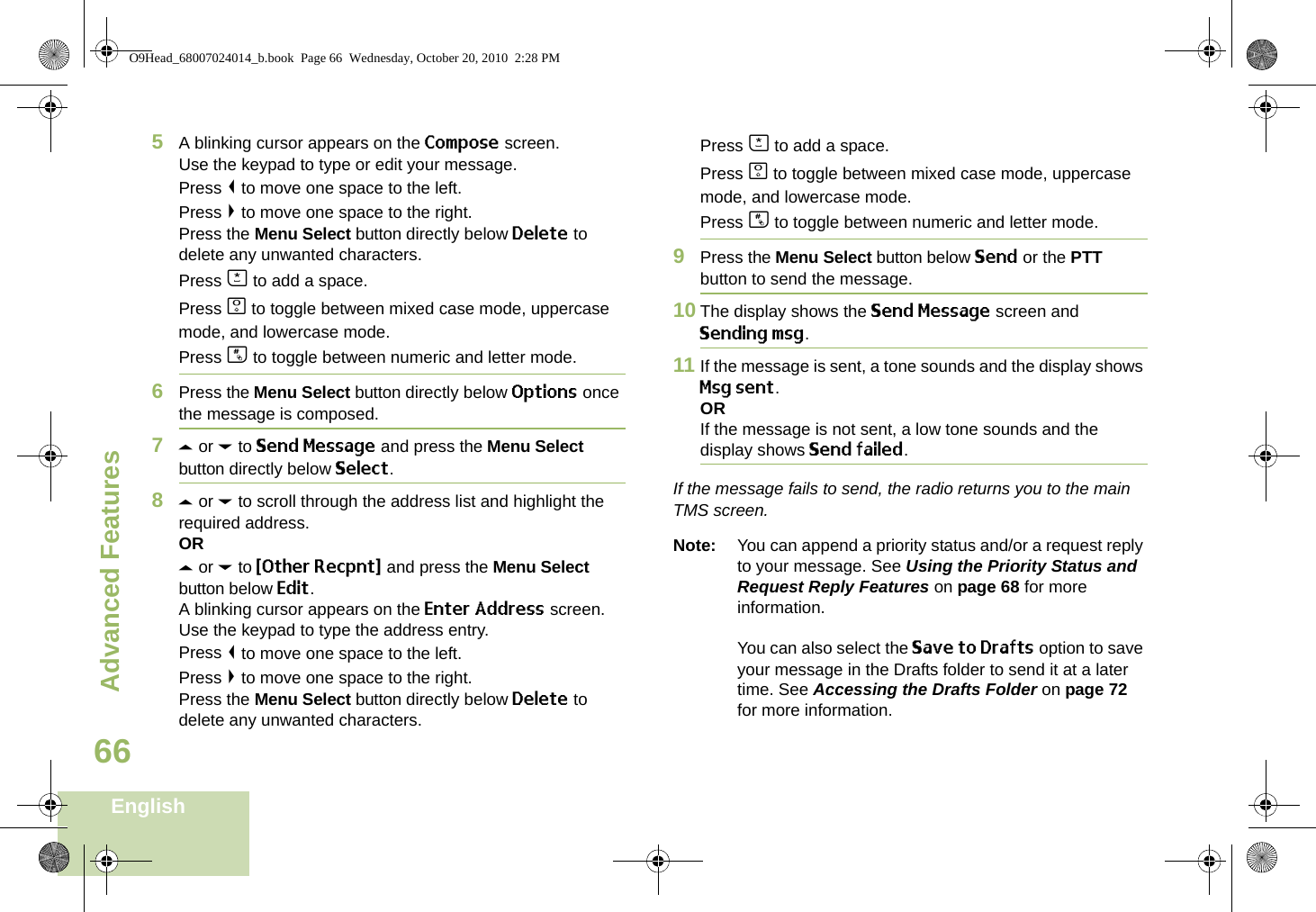 Advanced FeaturesEnglish665A blinking cursor appears on the Compose screen.Use the keypad to type or edit your message.Press &lt; to move one space to the left. Press &gt; to move one space to the right.Press the Menu Select button directly below Delete to delete any unwanted characters.Press J to add a space.Press K to toggle between mixed case mode, uppercase mode, and lowercase mode.Press L to toggle between numeric and letter mode.6Press the Menu Select button directly below Options once the message is composed.7U or D to Send Message and press the Menu Select button directly below Select.8U or D to scroll through the address list and highlight the required address.ORU or D to {Other Recpnt} and press the Menu Select button below Edit.A blinking cursor appears on the Enter Address screen.Use the keypad to type the address entry.Press &lt; to move one space to the left. Press &gt; to move one space to the right.Press the Menu Select button directly below Delete to delete any unwanted characters.Press J to add a space.Press K to toggle between mixed case mode, uppercase mode, and lowercase mode.Press L to toggle between numeric and letter mode.9Press the Menu Select button below Send or the PTT button to send the message.10 The display shows the Send Message screen and Sending msg.11 If the message is sent, a tone sounds and the display shows Msg sent.ORIf the message is not sent, a low tone sounds and the display shows Send failed.If the message fails to send, the radio returns you to the main TMS screen.Note: You can append a priority status and/or a request reply to your message. See Using the Priority Status and Request Reply Features on page 68 for more information.You can also select the Save to Drafts option to save your message in the Drafts folder to send it at a later time. See Accessing the Drafts Folder on page 72 for more information.O9Head_68007024014_b.book  Page 66  Wednesday, October 20, 2010  2:28 PM