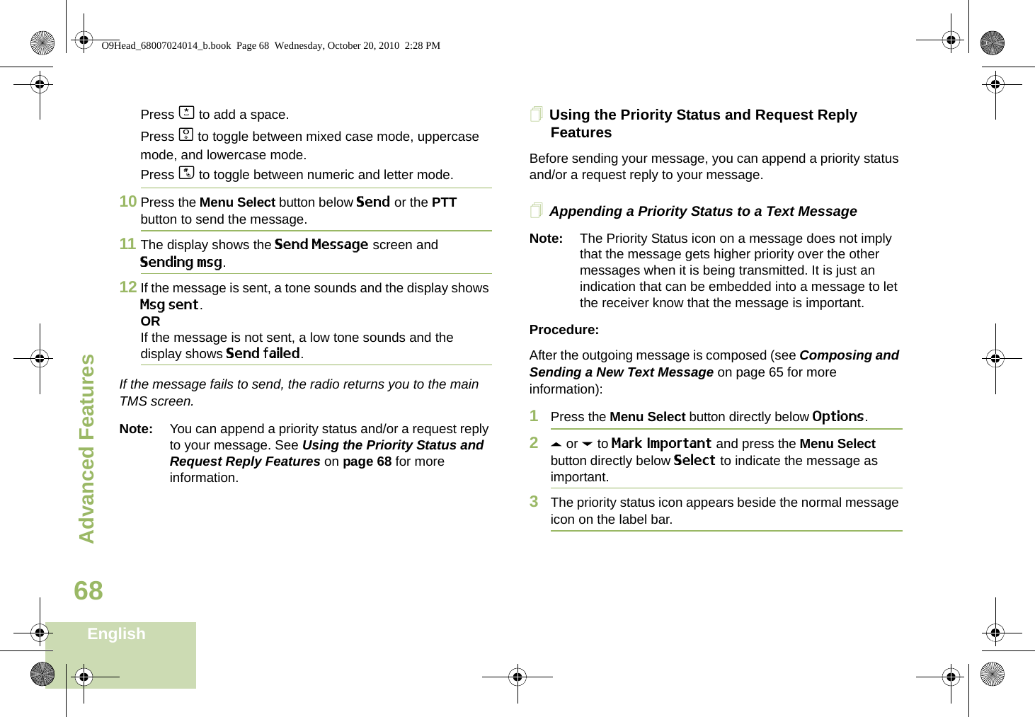 Advanced FeaturesEnglish68Press J to add a space.Press K to toggle between mixed case mode, uppercase mode, and lowercase mode.Press L to toggle between numeric and letter mode.10 Press the Menu Select button below Send or the PTT button to send the message.11 The display shows the Send Message screen and Sending msg.12 If the message is sent, a tone sounds and the display shows Msg sent.ORIf the message is not sent, a low tone sounds and the display shows Send failed.If the message fails to send, the radio returns you to the main TMS screen.Note: You can append a priority status and/or a request reply to your message. See Using the Priority Status and Request Reply Features on page 68 for more information.Using the Priority Status and Request Reply FeaturesBefore sending your message, you can append a priority status and/or a request reply to your message.Appending a Priority Status to a Text MessageNote: The Priority Status icon on a message does not imply that the message gets higher priority over the other messages when it is being transmitted. It is just an indication that can be embedded into a message to let the receiver know that the message is important.Procedure:After the outgoing message is composed (see Composing and Sending a New Text Message on page 65 for more information):1Press the Menu Select button directly below Options.2U or D to Mark Important and press the Menu Select button directly below Select to indicate the message as important.3The priority status icon appears beside the normal message icon on the label bar.O9Head_68007024014_b.book  Page 68  Wednesday, October 20, 2010  2:28 PM