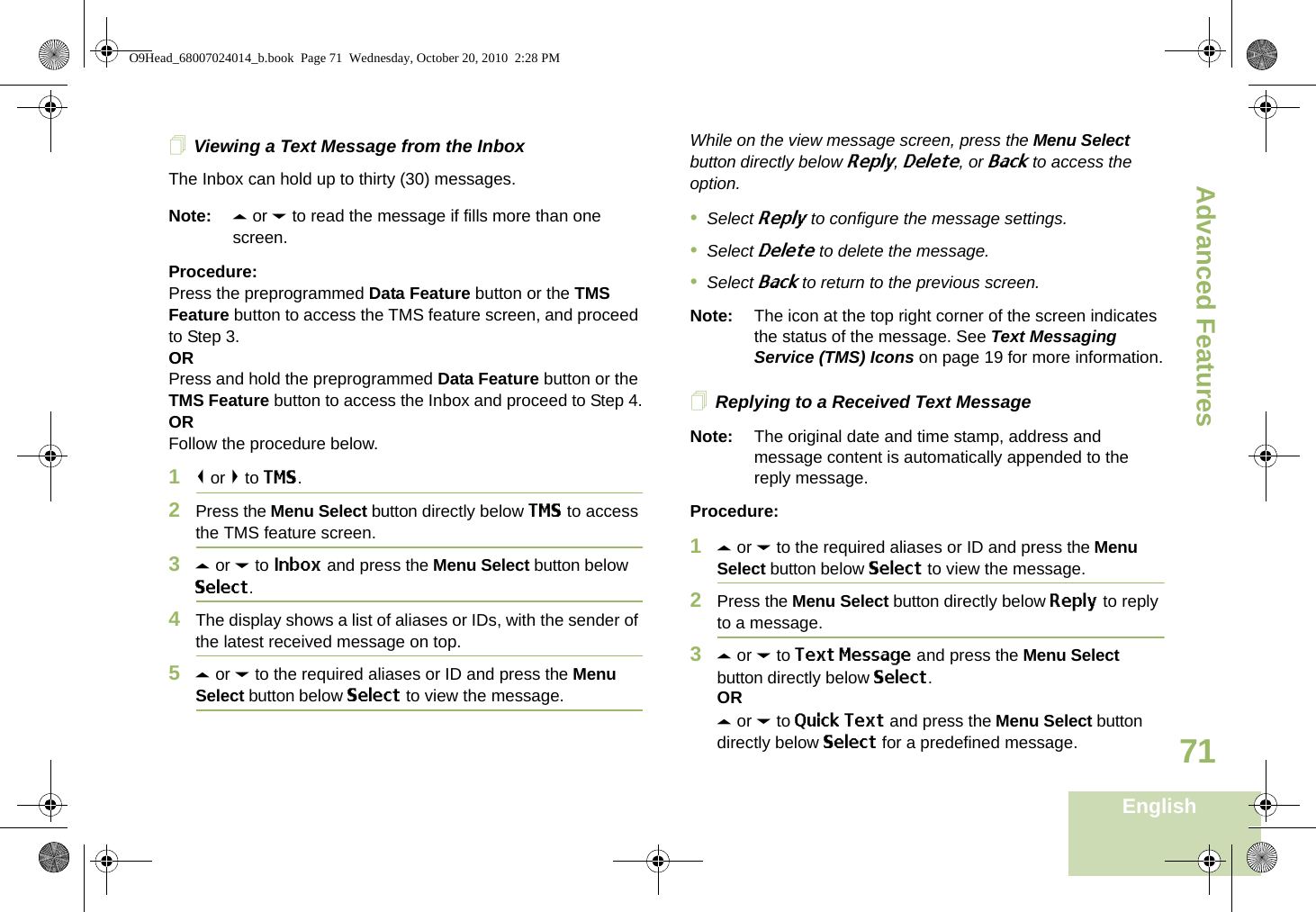 Advanced FeaturesEnglish71Viewing a Text Message from the InboxThe Inbox can hold up to thirty (30) messages. Note: U or D to read the message if fills more than one screen.Procedure:Press the preprogrammed Data Feature button or the TMS Feature button to access the TMS feature screen, and proceed to Step 3.ORPress and hold the preprogrammed Data Feature button or the TMS Feature button to access the Inbox and proceed to Step 4.ORFollow the procedure below.1&lt; or &gt; to TMS.2Press the Menu Select button directly below TMS to access the TMS feature screen.3U or D to Inbox and press the Menu Select button below Select.4The display shows a list of aliases or IDs, with the sender of the latest received message on top.5U or D to the required aliases or ID and press the Menu Select button below Select to view the message.While on the view message screen, press the Menu Select button directly below Reply, Delete, or Back to access the option.•Select Reply to configure the message settings.•Select Delete to delete the message.•Select Back to return to the previous screen.Note: The icon at the top right corner of the screen indicates the status of the message. See Text Messaging Service (TMS) Icons on page 19 for more information.Replying to a Received Text MessageNote: The original date and time stamp, address and message content is automatically appended to the reply message.Procedure:1U or D to the required aliases or ID and press the Menu Select button below Select to view the message.2Press the Menu Select button directly below Reply to reply to a message.3U or D to Text Message and press the Menu Select button directly below Select.ORU or D to Quick Text and press the Menu Select button directly below Select for a predefined message.O9Head_68007024014_b.book  Page 71  Wednesday, October 20, 2010  2:28 PM