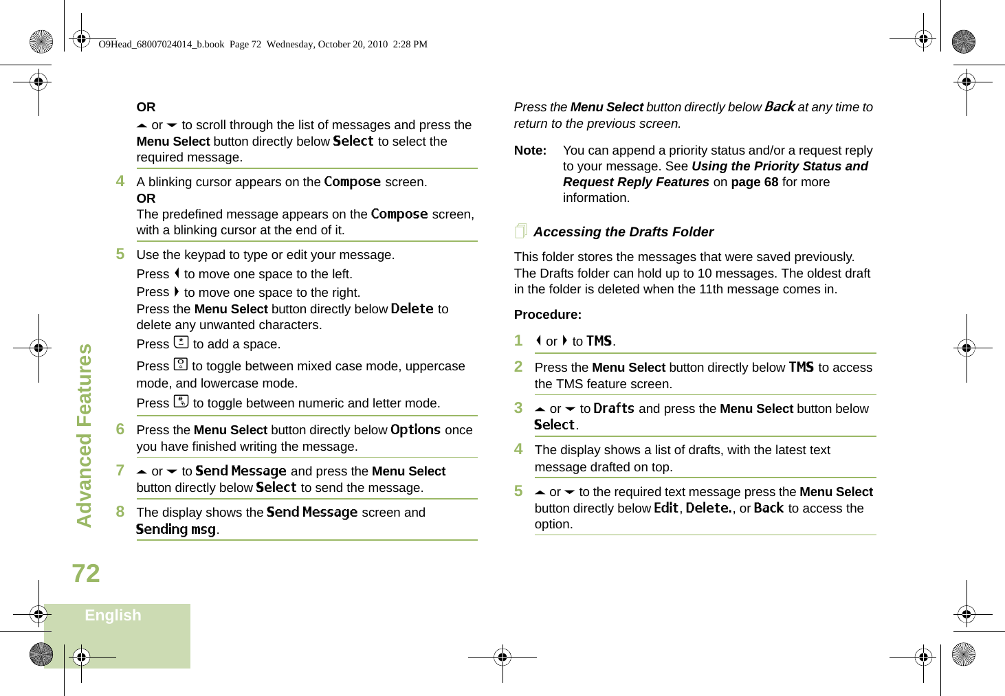 Advanced FeaturesEnglish72ORU or D to scroll through the list of messages and press the Menu Select button directly below Select to select the required message.4A blinking cursor appears on the Compose screen.ORThe predefined message appears on the Compose screen, with a blinking cursor at the end of it.5Use the keypad to type or edit your message.Press &lt; to move one space to the left. Press &gt; to move one space to the right.Press the Menu Select button directly below Delete to delete any unwanted characters.Press J to add a space.Press K to toggle between mixed case mode, uppercase mode, and lowercase mode.Press L to toggle between numeric and letter mode.6Press the Menu Select button directly below Options once you have finished writing the message.7U or D to Send Message and press the Menu Select button directly below Select to send the message.8The display shows the Send Message screen and Sending msg.Press the Menu Select button directly below Back at any time to return to the previous screen.Note: You can append a priority status and/or a request reply to your message. See Using the Priority Status and Request Reply Features on page 68 for more information.Accessing the Drafts FolderThis folder stores the messages that were saved previously. The Drafts folder can hold up to 10 messages. The oldest draft in the folder is deleted when the 11th message comes in.Procedure:1&lt; or &gt; to TMS.2Press the Menu Select button directly below TMS to access the TMS feature screen.3U or D to Drafts and press the Menu Select button below Select.4The display shows a list of drafts, with the latest text message drafted on top.5U or D to the required text message press the Menu Select button directly below Edit, Delete., or Back to access the option.O9Head_68007024014_b.book  Page 72  Wednesday, October 20, 2010  2:28 PM