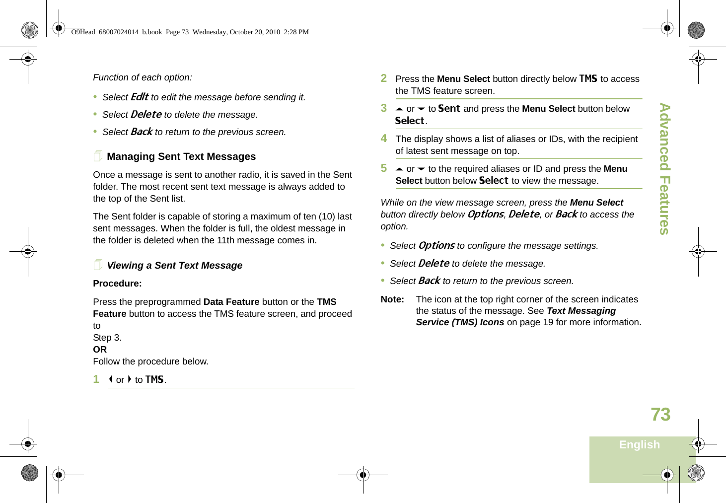 Advanced FeaturesEnglish73Function of each option:•Select Edit to edit the message before sending it.•Select Delete to delete the message.•Select Back to return to the previous screen.Managing Sent Text MessagesOnce a message is sent to another radio, it is saved in the Sent folder. The most recent sent text message is always added to the top of the Sent list.The Sent folder is capable of storing a maximum of ten (10) last sent messages. When the folder is full, the oldest message in the folder is deleted when the 11th message comes in.Viewing a Sent Text MessageProcedure:Press the preprogrammed Data Feature button or the TMS Feature button to access the TMS feature screen, and proceed to Step 3.ORFollow the procedure below.1&lt; or &gt; to TMS.2Press the Menu Select button directly below TMS to access the TMS feature screen.3U or D to Sent and press the Menu Select button below Select.4The display shows a list of aliases or IDs, with the recipient of latest sent message on top.5U or D to the required aliases or ID and press the Menu Select button below Select to view the message.While on the view message screen, press the Menu Select button directly below Options, Delete, or Back to access the option.•Select Options to configure the message settings.•Select Delete to delete the message.•Select Back to return to the previous screen.Note: The icon at the top right corner of the screen indicates the status of the message. See Text Messaging Service (TMS) Icons on page 19 for more information.O9Head_68007024014_b.book  Page 73  Wednesday, October 20, 2010  2:28 PM