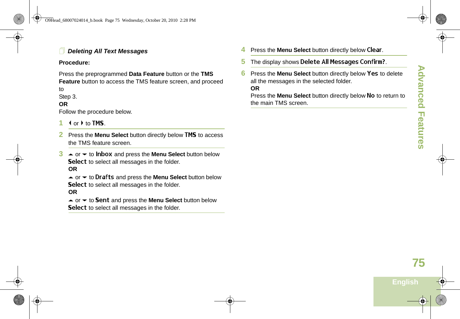 Advanced FeaturesEnglish75Deleting All Text MessagesProcedure:Press the preprogrammed Data Feature button or the TMS Feature button to access the TMS feature screen, and proceed to Step 3.ORFollow the procedure below.1&lt; or &gt; to TMS.2Press the Menu Select button directly below TMS to access the TMS feature screen.3U or D to Inbox and press the Menu Select button below Select to select all messages in the folder.ORU or D to Drafts and press the Menu Select button below Select to select all messages in the folder.ORU or D to Sent and press the Menu Select button below Select to select all messages in the folder.4Press the Menu Select button directly below Clear.5The display shows Delete All Messages Confirm?.6Press the Menu Select button directly below Yes to delete all the messages in the selected folder.ORPress the Menu Select button directly below No to return to the main TMS screen.O9Head_68007024014_b.book  Page 75  Wednesday, October 20, 2010  2:28 PM