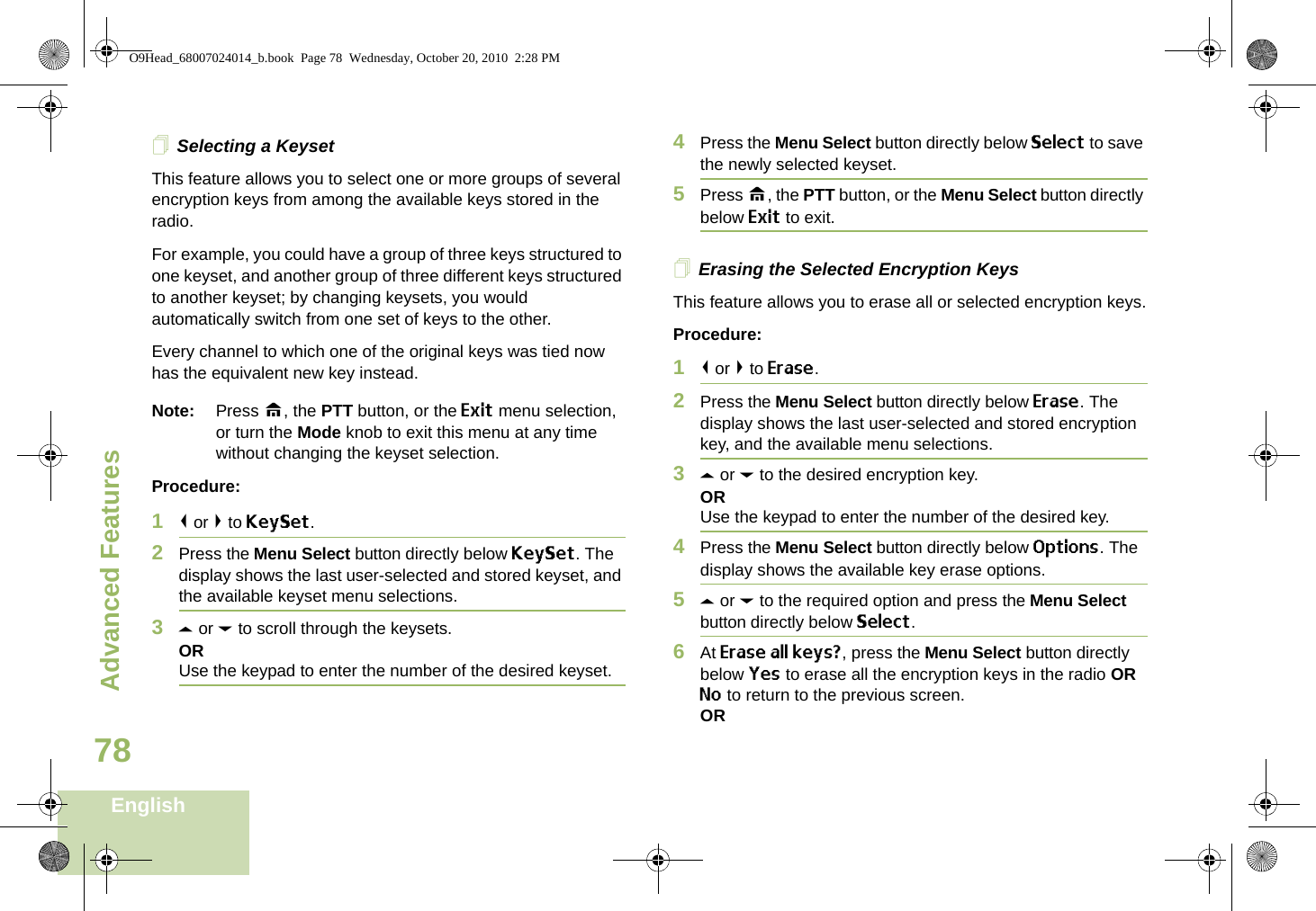 Advanced FeaturesEnglish78Selecting a KeysetThis feature allows you to select one or more groups of several encryption keys from among the available keys stored in the radio. For example, you could have a group of three keys structured to one keyset, and another group of three different keys structured to another keyset; by changing keysets, you would automatically switch from one set of keys to the other. Every channel to which one of the original keys was tied now has the equivalent new key instead.Note: Press H, the PTT button, or the Exit menu selection, or turn the Mode knob to exit this menu at any time without changing the keyset selection.Procedure:1&lt; or &gt; to KeySet.2Press the Menu Select button directly below KeySet. The display shows the last user-selected and stored keyset, and the available keyset menu selections.3U or D to scroll through the keysets.ORUse the keypad to enter the number of the desired keyset.4Press the Menu Select button directly below Select to save the newly selected keyset.5Press H, the PTT button, or the Menu Select button directly below Exit to exit.Erasing the Selected Encryption KeysThis feature allows you to erase all or selected encryption keys.Procedure:1&lt; or &gt; to Erase.2Press the Menu Select button directly below Erase. The display shows the last user-selected and stored encryption key, and the available menu selections.3U or D to the desired encryption key.ORUse the keypad to enter the number of the desired key. 4Press the Menu Select button directly below Options. The display shows the available key erase options.5U or D to the required option and press the Menu Select button directly below Select.6At Erase all keys?, press the Menu Select button directly below Yes to erase all the encryption keys in the radio OR No to return to the previous screen.ORO9Head_68007024014_b.book  Page 78  Wednesday, October 20, 2010  2:28 PM