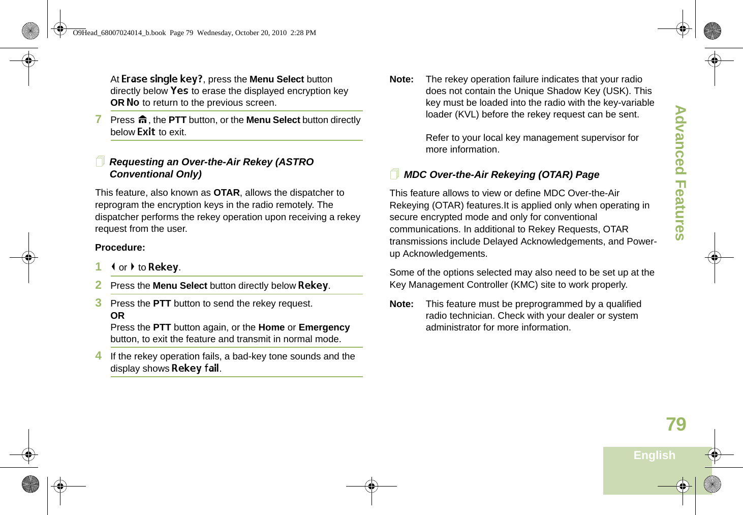 Advanced FeaturesEnglish79At Erase single key?, press the Menu Select button directly below Yes to erase the displayed encryption key OR No to return to the previous screen.7Press H, the PTT button, or the Menu Select button directly below Exit to exit.Requesting an Over-the-Air Rekey (ASTRO Conventional Only)This feature, also known as OTAR, allows the dispatcher to reprogram the encryption keys in the radio remotely. The dispatcher performs the rekey operation upon receiving a rekey request from the user.Procedure:1&lt; or &gt; to Rekey.2Press the Menu Select button directly below Rekey. 3Press the PTT button to send the rekey request.ORPress the PTT button again, or the Home or Emergency button, to exit the feature and transmit in normal mode.4If the rekey operation fails, a bad-key tone sounds and the display shows Rekey fail.Note: The rekey operation failure indicates that your radio does not contain the Unique Shadow Key (USK). This key must be loaded into the radio with the key-variable loader (KVL) before the rekey request can be sent.Refer to your local key management supervisor for more information.MDC Over-the-Air Rekeying (OTAR) PageThis feature allows to view or define MDC Over-the-Air Rekeying (OTAR) features.It is applied only when operating in secure encrypted mode and only for conventional communications. In additional to Rekey Requests, OTAR transmissions include Delayed Acknowledgements, and Power-up Acknowledgements. Some of the options selected may also need to be set up at the Key Management Controller (KMC) site to work properly.Note: This feature must be preprogrammed by a qualified radio technician. Check with your dealer or system administrator for more information.O9Head_68007024014_b.book  Page 79  Wednesday, October 20, 2010  2:28 PM