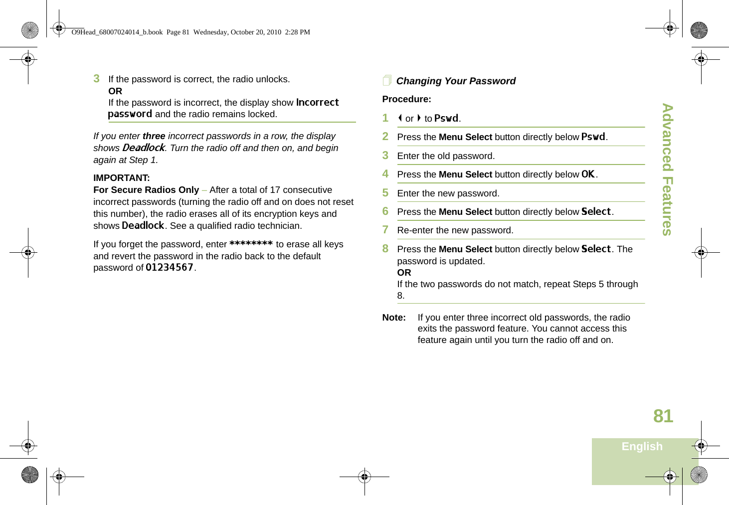 Advanced FeaturesEnglish813If the password is correct, the radio unlocks.ORIf the password is incorrect, the display show Incorrect password and the radio remains locked.If you enter three incorrect passwords in a row, the display shows Deadlock. Turn the radio off and then on, and begin again at Step 1.IMPORTANT:For Secure Radios Only – After a total of 17 consecutive incorrect passwords (turning the radio off and on does not reset this number), the radio erases all of its encryption keys and shows Deadlock. See a qualified radio technician.If you forget the password, enter ******** to erase all keys and revert the password in the radio back to the default password of 01234567.Changing Your PasswordProcedure:1&lt; or &gt; to Pswd.2Press the Menu Select button directly below Pswd.3Enter the old password.4Press the Menu Select button directly below OK.5Enter the new password.6Press the Menu Select button directly below Select.7Re-enter the new password.8Press the Menu Select button directly below Select. The password is updated.ORIf the two passwords do not match, repeat Steps 5 through 8.Note: If you enter three incorrect old passwords, the radio exits the password feature. You cannot access this feature again until you turn the radio off and on.O9Head_68007024014_b.book  Page 81  Wednesday, October 20, 2010  2:28 PM