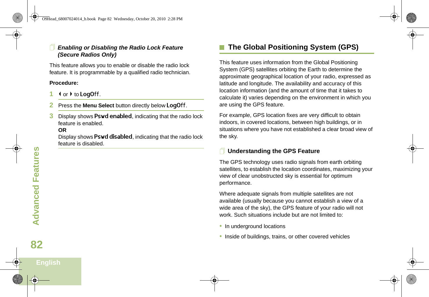 Advanced FeaturesEnglish82Enabling or Disabling the Radio Lock Feature (Secure Radios Only)This feature allows you to enable or disable the radio lock feature. It is programmable by a qualified radio technician.Procedure:1&lt; or &gt; to LogOff.2Press the Menu Select button directly below LogOff.3Display shows Pswd enabled, indicating that the radio lock feature is enabled.ORDisplay shows Pswd disabled, indicating that the radio lock feature is disabled.The Global Positioning System (GPS)This feature uses information from the Global Positioning System (GPS) satellites orbiting the Earth to determine the approximate geographical location of your radio, expressed as latitude and longitude. The availability and accuracy of this location information (and the amount of time that it takes to calculate it) varies depending on the environment in which you are using the GPS feature.For example, GPS location fixes are very difficult to obtain indoors, in covered locations, between high buildings, or in situations where you have not established a clear broad view of the sky.Understanding the GPS FeatureThe GPS technology uses radio signals from earth orbiting satellites, to establish the location coordinates, maximizing your view of clear unobstructed sky is essential for optimum performance. Where adequate signals from multiple satellites are not available (usually because you cannot establish a view of a wide area of the sky), the GPS feature of your radio will not work. Such situations include but are not limited to:•In underground locations•Inside of buildings, trains, or other covered vehiclesO9Head_68007024014_b.book  Page 82  Wednesday, October 20, 2010  2:28 PM