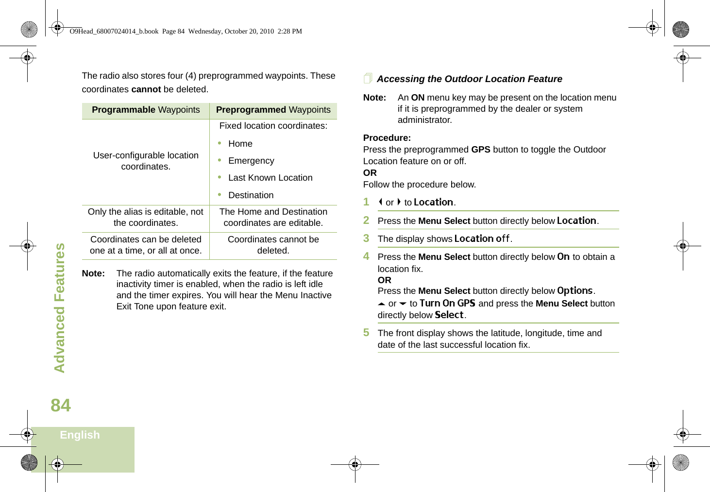 Advanced FeaturesEnglish84The radio also stores four (4) preprogrammed waypoints. These coordinates cannot be deleted.Note: The radio automatically exits the feature, if the feature inactivity timer is enabled, when the radio is left idle and the timer expires. You will hear the Menu Inactive Exit Tone upon feature exit.Accessing the Outdoor Location FeatureNote: An ON menu key may be present on the location menu if it is preprogrammed by the dealer or system administrator.Procedure:Press the preprogrammed GPS button to toggle the Outdoor Location feature on or off.ORFollow the procedure below.1&lt; or &gt; to Location.2Press the Menu Select button directly below Location.3The display shows Location off.4Press the Menu Select button directly below On to obtain a location fix.ORPress the Menu Select button directly below Options.U or D to Turn On GPS and press the Menu Select button directly below Select.5The front display shows the latitude, longitude, time and date of the last successful location fix.Programmable Waypoints Preprogrammed WaypointsUser-configurable location coordinates.Fixed location coordinates:•Home•Emergency•Last Known Location•DestinationOnly the alias is editable, not the coordinates. The Home and Destination coordinates are editable.Coordinates can be deleted one at a time, or all at once. Coordinates cannot be deleted.O9Head_68007024014_b.book  Page 84  Wednesday, October 20, 2010  2:28 PM