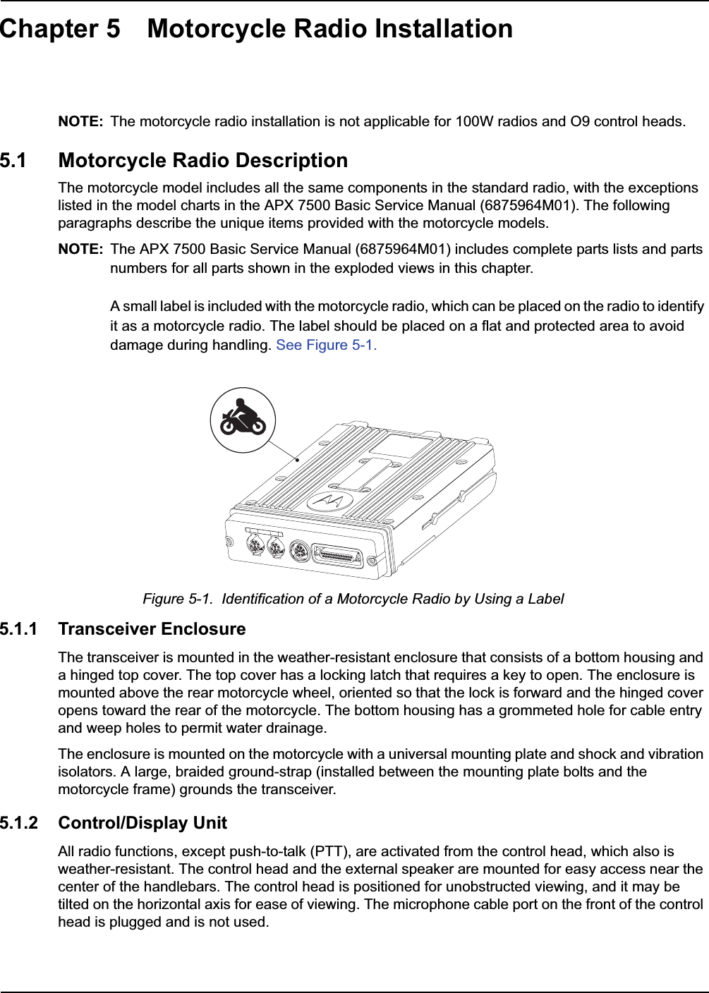 Chapter 5 Motorcycle Radio InstallationNOTE: The motorcycle radio installation is not applicable for 100W radios and O9 control heads.5.1 Motorcycle Radio DescriptionThe motorcycle model includes all the same components in the standard radio, with the exceptions listed in the model charts in the APX 7500 Basic Service Manual (6875964M01). The following paragraphs describe the unique items provided with the motorcycle models. NOTE: The APX 7500 Basic Service Manual (6875964M01) includes complete parts lists and parts numbers for all parts shown in the exploded views in this chapter.A small label is included with the motorcycle radio, which can be placed on the radio to identify it as a motorcycle radio. The label should be placed on a flat and protected area to avoid damage during handling. See Figure 5-1.Figure 5-1.  Identification of a Motorcycle Radio by Using a Label5.1.1 Transceiver EnclosureThe transceiver is mounted in the weather-resistant enclosure that consists of a bottom housing and a hinged top cover. The top cover has a locking latch that requires a key to open. The enclosure is mounted above the rear motorcycle wheel, oriented so that the lock is forward and the hinged cover opens toward the rear of the motorcycle. The bottom housing has a grommeted hole for cable entry and weep holes to permit water drainage.The enclosure is mounted on the motorcycle with a universal mounting plate and shock and vibration isolators. A large, braided ground-strap (installed between the mounting plate bolts and the motorcycle frame) grounds the transceiver.5.1.2 Control/Display UnitAll radio functions, except push-to-talk (PTT), are activated from the control head, which also is weather-resistant. The control head and the external speaker are mounted for easy access near the center of the handlebars. The control head is positioned for unobstructed viewing, and it may be tilted on the horizontal axis for ease of viewing. The microphone cable port on the front of the control head is plugged and is not used. 