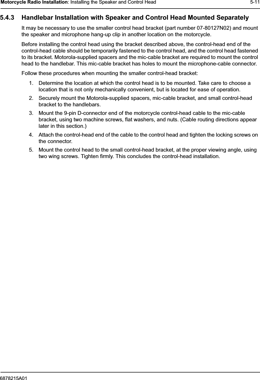 6878215A01Motorcycle Radio Installation: Installing the Speaker and Control Head 5-115.4.3 Handlebar Installation with Speaker and Control Head Mounted SeparatelyIt may be necessary to use the smaller control head bracket (part number 07-80127N02) and mount the speaker and microphone hang-up clip in another location on the motorcycle.Before installing the control head using the bracket described above, the control-head end of the control-head cable should be temporarily fastened to the control head, and the control head fastened to its bracket. Motorola-supplied spacers and the mic-cable bracket are required to mount the control head to the handlebar. This mic-cable bracket has holes to mount the microphone-cable connector.Follow these procedures when mounting the smaller control-head bracket:1. Determine the location at which the control head is to be mounted. Take care to choose a location that is not only mechanically convenient, but is located for ease of operation.2. Securely mount the Motorola-supplied spacers, mic-cable bracket, and small control-head bracket to the handlebars.3. Mount the 9-pin D-connector end of the motorcycle control-head cable to the mic-cable bracket, using two machine screws, flat washers, and nuts. (Cable routing directions appear later in this section.)4. Attach the control-head end of the cable to the control head and tighten the locking screws on the connector.5. Mount the control head to the small control-head bracket, at the proper viewing angle, using two wing screws. Tighten firmly. This concludes the control-head installation.