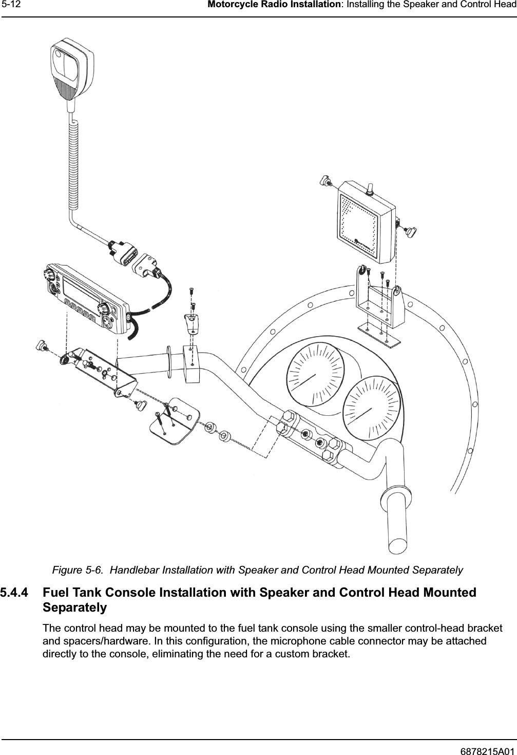 6878215A015-12 Motorcycle Radio Installation: Installing the Speaker and Control HeadFigure 5-6.  Handlebar Installation with Speaker and Control Head Mounted Separately5.4.4 Fuel Tank Console Installation with Speaker and Control Head Mounted SeparatelyThe control head may be mounted to the fuel tank console using the smaller control-head bracket and spacers/hardware. In this configuration, the microphone cable connector may be attached directly to the console, eliminating the need for a custom bracket.