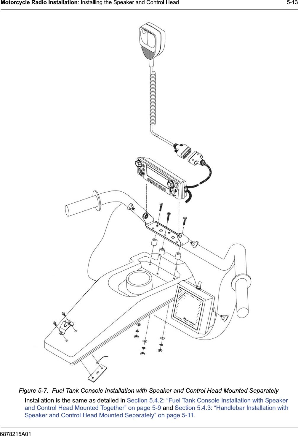 6878215A01Motorcycle Radio Installation: Installing the Speaker and Control Head 5-13Figure 5-7.  Fuel Tank Console Installation with Speaker and Control Head Mounted SeparatelyInstallation is the same as detailed in Section 5.4.2: “Fuel Tank Console Installation with Speaker and Control Head Mounted Together” on page 5-9 and Section 5.4.3: “Handlebar Installation with Speaker and Control Head Mounted Separately” on page 5-11.