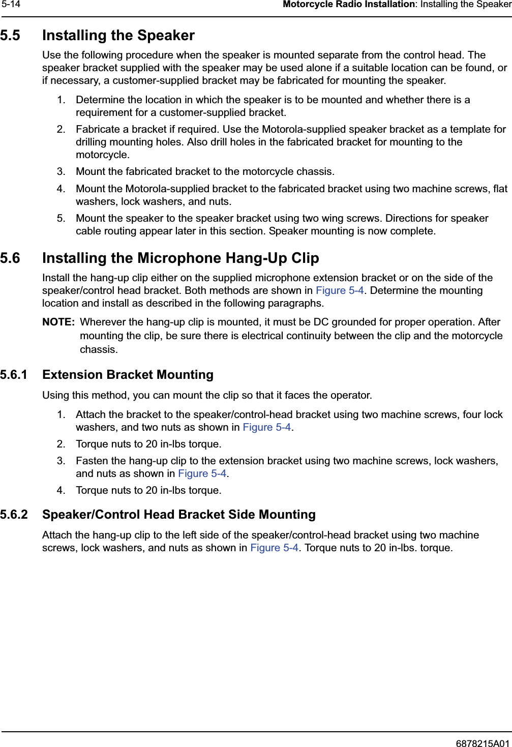 6878215A015-14 Motorcycle Radio Installation: Installing the Speaker5.5 Installing the SpeakerUse the following procedure when the speaker is mounted separate from the control head. The speaker bracket supplied with the speaker may be used alone if a suitable location can be found, or if necessary, a customer-supplied bracket may be fabricated for mounting the speaker.1. Determine the location in which the speaker is to be mounted and whether there is a requirement for a customer-supplied bracket.2. Fabricate a bracket if required. Use the Motorola-supplied speaker bracket as a template for drilling mounting holes. Also drill holes in the fabricated bracket for mounting to the motorcycle.3. Mount the fabricated bracket to the motorcycle chassis.4. Mount the Motorola-supplied bracket to the fabricated bracket using two machine screws, flat washers, lock washers, and nuts.5. Mount the speaker to the speaker bracket using two wing screws. Directions for speaker cable routing appear later in this section. Speaker mounting is now complete.5.6 Installing the Microphone Hang-Up ClipInstall the hang-up clip either on the supplied microphone extension bracket or on the side of the speaker/control head bracket. Both methods are shown in Figure 5-4. Determine the mounting location and install as described in the following paragraphs.NOTE: Wherever the hang-up clip is mounted, it must be DC grounded for proper operation. After mounting the clip, be sure there is electrical continuity between the clip and the motorcycle chassis.5.6.1 Extension Bracket MountingUsing this method, you can mount the clip so that it faces the operator. 1. Attach the bracket to the speaker/control-head bracket using two machine screws, four lock washers, and two nuts as shown in Figure 5-4.2. Torque nuts to 20 in-lbs torque.3. Fasten the hang-up clip to the extension bracket using two machine screws, lock washers, and nuts as shown in Figure 5-4.4. Torque nuts to 20 in-lbs torque.5.6.2 Speaker/Control Head Bracket Side MountingAttach the hang-up clip to the left side of the speaker/control-head bracket using two machine screws, lock washers, and nuts as shown in Figure 5-4. Torque nuts to 20 in-lbs. torque.