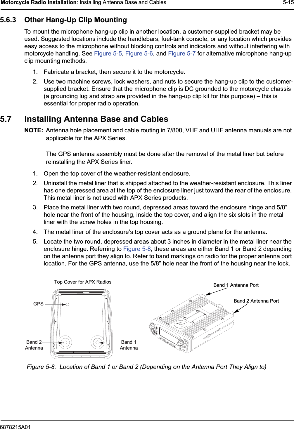 6878215A01Motorcycle Radio Installation: Installing Antenna Base and Cables 5-155.6.3 Other Hang-Up Clip MountingTo mount the microphone hang-up clip in another location, a customer-supplied bracket may be used. Suggested locations include the handlebars, fuel-tank console, or any location which provides easy access to the microphone without blocking controls and indicators and without interfering with motorcycle handling. See Figure 5-5, Figure 5-6, and Figure 5-7 for alternative microphone hang-up clip mounting methods.1. Fabricate a bracket, then secure it to the motorcycle.2. Use two machine screws, lock washers, and nuts to secure the hang-up clip to the customer-supplied bracket. Ensure that the microphone clip is DC grounded to the motorcycle chassis (a grounding lug and strap are provided in the hang-up clip kit for this purpose) – this is essential for proper radio operation.5.7 Installing Antenna Base and CablesNOTE: Antenna hole placement and cable routing in 7/800, VHF and UHF antenna manuals are not applicable for the APX Series.The GPS antenna assembly must be done after the removal of the metal liner but before reinstalling the APX Series liner.1. Open the top cover of the weather-resistant enclosure.2. Uninstall the metal liner that is shipped attached to the weather-resistant enclosure. This liner has one depressed area at the top of the enclosure liner just toward the rear of the enclosure. This metal liner is not used with APX Series products.3. Place the metal liner with two round, depressed areas toward the enclosure hinge and 5/8” hole near the front of the housing, inside the top cover, and align the six slots in the metal liner with the screw holes in the top housing.4. The metal liner of the enclosure’s top cover acts as a ground plane for the antenna.5. Locate the two round, depressed areas about 3 inches in diameter in the metal liner near the enclosure hinge. Referring to Figure 5-8, these areas are either Band 1 or Band 2 depending on the antenna port they align to. Refer to band markings on radio for the proper antenna port location. For the GPS antenna, use the 5/8” hole near the front of the housing near the lock.Figure 5-8.  Location of Band 1 or Band 2 (Depending on the Antenna Port They Align to)GPSBand 2AntennaBand 1AntennaBand 1 Antenna PortBand 2 Antenna PortTop Cover for APX Radios