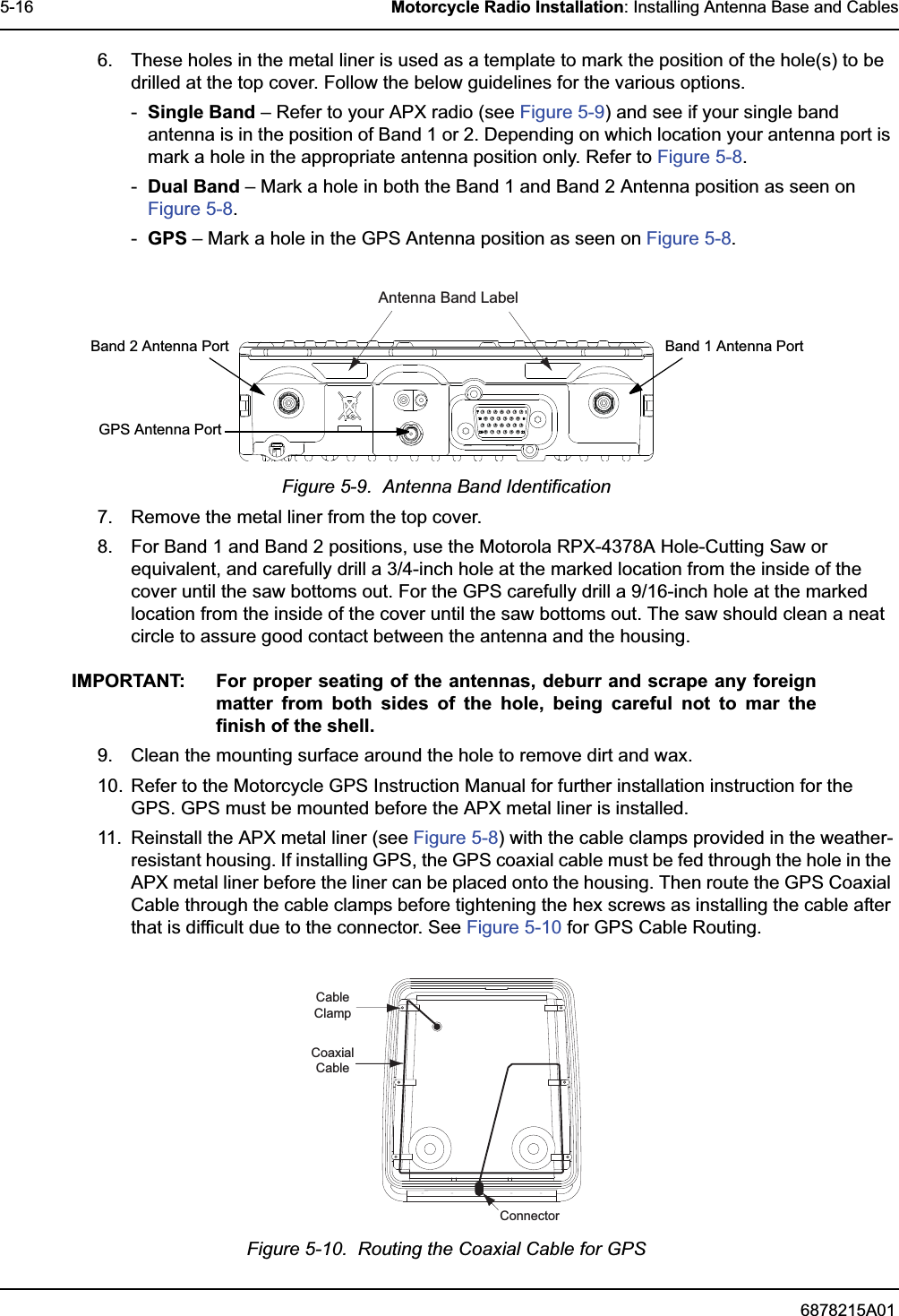 6878215A015-16 Motorcycle Radio Installation: Installing Antenna Base and Cables6. These holes in the metal liner is used as a template to mark the position of the hole(s) to be drilled at the top cover. Follow the below guidelines for the various options.-Single Band – Refer to your APX radio (see Figure 5-9) and see if your single band antenna is in the position of Band 1 or 2. Depending on which location your antenna port is mark a hole in the appropriate antenna position only. Refer to Figure 5-8.-Dual Band – Mark a hole in both the Band 1 and Band 2 Antenna position as seen on Figure 5-8.-GPS – Mark a hole in the GPS Antenna position as seen on Figure 5-8.Figure 5-9.  Antenna Band Identification7. Remove the metal liner from the top cover.8. For Band 1 and Band 2 positions, use the Motorola RPX-4378A Hole-Cutting Saw or equivalent, and carefully drill a 3/4-inch hole at the marked location from the inside of the cover until the saw bottoms out. For the GPS carefully drill a 9/16-inch hole at the marked location from the inside of the cover until the saw bottoms out. The saw should clean a neat circle to assure good contact between the antenna and the housing.IMPORTANT: For proper seating of the antennas, deburr and scrape any foreign matter from both sides of the hole, being careful not to mar the finish of the shell.9. Clean the mounting surface around the hole to remove dirt and wax.10. Refer to the Motorcycle GPS Instruction Manual for further installation instruction for the GPS. GPS must be mounted before the APX metal liner is installed.11. Reinstall the APX metal liner (see Figure 5-8) with the cable clamps provided in the weather-resistant housing. If installing GPS, the GPS coaxial cable must be fed through the hole in the APX metal liner before the liner can be placed onto the housing. Then route the GPS Coaxial Cable through the cable clamps before tightening the hex screws as installing the cable after that is difficult due to the connector. See Figure 5-10 for GPS Cable Routing.Figure 5-10.  Routing the Coaxial Cable for GPSAntenna Band Label Band 1 Antenna PortBand 2 Antenna PortGPS Antenna PortCableClampCoaxialCableConnector