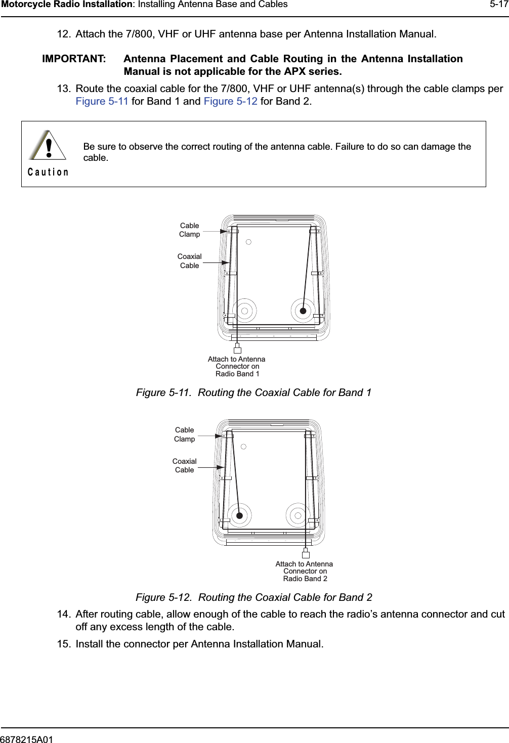 6878215A01Motorcycle Radio Installation: Installing Antenna Base and Cables 5-1712. Attach the 7/800, VHF or UHF antenna base per Antenna Installation Manual.IMPORTANT: Antenna Placement and Cable Routing in the Antenna Installation Manual is not applicable for the APX series.13. Route the coaxial cable for the 7/800, VHF or UHF antenna(s) through the cable clamps per Figure 5-11 for Band 1 and Figure 5-12 for Band 2.Figure 5-11.  Routing the Coaxial Cable for Band 1Figure 5-12.  Routing the Coaxial Cable for Band 214. After routing cable, allow enough of the cable to reach the radio’s antenna connector and cut off any excess length of the cable.15. Install the connector per Antenna Installation Manual.Be sure to observe the correct routing of the antenna cable. Failure to do so can damage the cable.!C a u t i o nCableClampCoaxialCableAttach to Antenna Connector onRadio Band 1CableClampCoaxialCableAttach to Antenna Connector onRadio Band 2