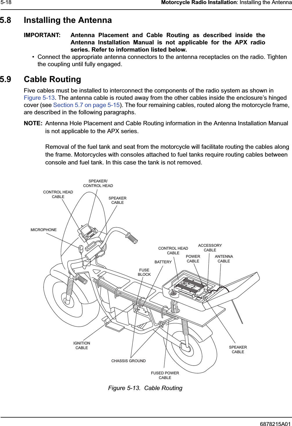 6878215A015-18 Motorcycle Radio Installation: Installing the Antenna5.8 Installing the AntennaIMPORTANT: Antenna Placement and Cable Routing as described inside the Antenna Installation Manual is not applicable for the APX radio series. Refer to information listed below.• Connect the appropriate antenna connectors to the antenna receptacles on the radio. Tighten the coupling until fully engaged.5.9 Cable RoutingFive cables must be installed to interconnect the components of the radio system as shown in Figure 5-13. The antenna cable is routed away from the other cables inside the enclosure’s hinged cover (see Section 5.7 on page 5-15). The four remaining cables, routed along the motorcycle frame, are described in the following paragraphs.NOTE: Antenna Hole Placement and Cable Routing information in the Antenna Installation Manual is not applicable to the APX series.Removal of the fuel tank and seat from the motorcycle will facilitate routing the cables along the frame. Motorcycles with consoles attached to fuel tanks require routing cables between console and fuel tank. In this case the tank is not removed.Figure 5-13.  Cable RoutingCONTROL HEADCABLESPEAKER/CONTROL HEADSPEAKERCABLEMICROPHONEIGNITIONCABLECHASSIS GROUNDFUSED POWERCABLESPEAKERCABLEANTENNACABLEACCESSORYCABLEPOWERCABLECONTROL HEADCABLEBATTERYFUSEBLOCK