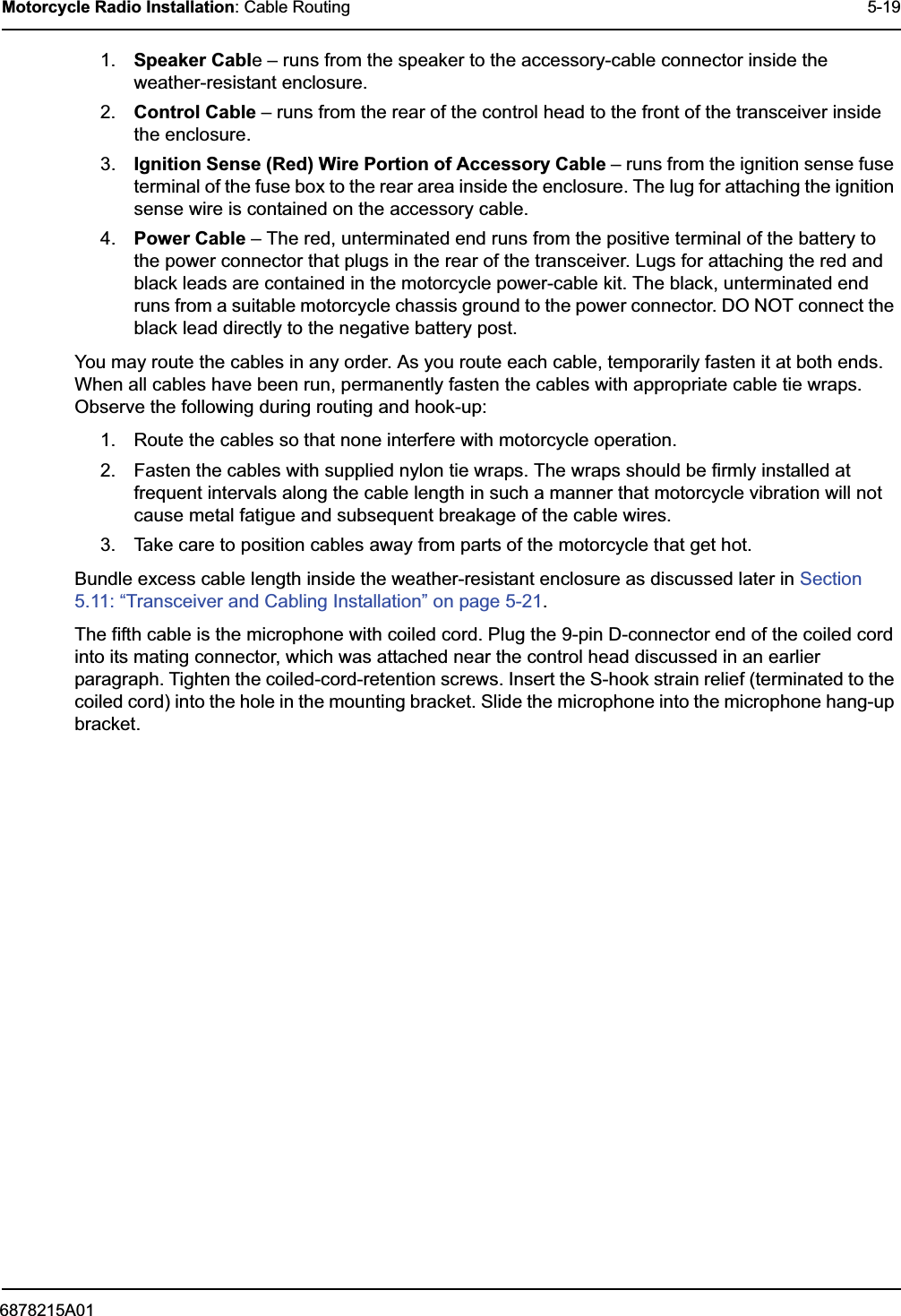 6878215A01Motorcycle Radio Installation: Cable Routing 5-191. Speaker Cable – runs from the speaker to the accessory-cable connector inside the weather-resistant enclosure.2. Control Cable – runs from the rear of the control head to the front of the transceiver inside the enclosure.3. Ignition Sense (Red) Wire Portion of Accessory Cable – runs from the ignition sense fuse terminal of the fuse box to the rear area inside the enclosure. The lug for attaching the ignition sense wire is contained on the accessory cable.4. Power Cable – The red, unterminated end runs from the positive terminal of the battery to the power connector that plugs in the rear of the transceiver. Lugs for attaching the red and black leads are contained in the motorcycle power-cable kit. The black, unterminated end runs from a suitable motorcycle chassis ground to the power connector. DO NOT connect the black lead directly to the negative battery post.You may route the cables in any order. As you route each cable, temporarily fasten it at both ends. When all cables have been run, permanently fasten the cables with appropriate cable tie wraps. Observe the following during routing and hook-up:1. Route the cables so that none interfere with motorcycle operation.2. Fasten the cables with supplied nylon tie wraps. The wraps should be firmly installed at frequent intervals along the cable length in such a manner that motorcycle vibration will not cause metal fatigue and subsequent breakage of the cable wires.3. Take care to position cables away from parts of the motorcycle that get hot.Bundle excess cable length inside the weather-resistant enclosure as discussed later in Section 5.11: “Transceiver and Cabling Installation” on page 5-21. The fifth cable is the microphone with coiled cord. Plug the 9-pin D-connector end of the coiled cord into its mating connector, which was attached near the control head discussed in an earlier paragraph. Tighten the coiled-cord-retention screws. Insert the S-hook strain relief (terminated to the coiled cord) into the hole in the mounting bracket. Slide the microphone into the microphone hang-up bracket.