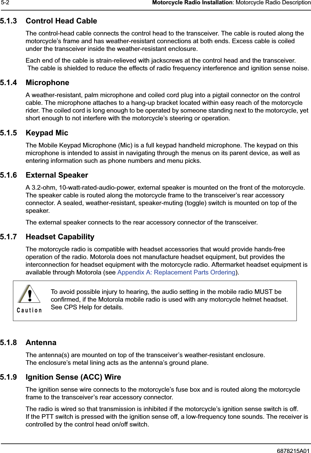 6878215A015-2 Motorcycle Radio Installation: Motorcycle Radio Description5.1.3 Control Head CableThe control-head cable connects the control head to the transceiver. The cable is routed along the motorcycle’s frame and has weather-resistant connections at both ends. Excess cable is coiled under the transceiver inside the weather-resistant enclosure.Each end of the cable is strain-relieved with jackscrews at the control head and the transceiver. The cable is shielded to reduce the effects of radio frequency interference and ignition sense noise.5.1.4 MicrophoneA weather-resistant, palm microphone and coiled cord plug into a pigtail connector on the control cable. The microphone attaches to a hang-up bracket located within easy reach of the motorcycle rider. The coiled cord is long enough to be operated by someone standing next to the motorcycle, yet short enough to not interfere with the motorcycle’s steering or operation.5.1.5 Keypad MicThe Mobile Keypad Microphone (Mic) is a full keypad handheld microphone. The keypad on this microphone is intended to assist in navigating through the menus on its parent device, as well as entering information such as phone numbers and menu picks.5.1.6 External SpeakerA 3.2-ohm, 10-watt-rated-audio-power, external speaker is mounted on the front of the motorcycle. The speaker cable is routed along the motorcycle frame to the transceiver’s rear accessory connector. A sealed, weather-resistant, speaker-muting (toggle) switch is mounted on top of the speaker.The external speaker connects to the rear accessory connector of the transceiver.5.1.7 Headset CapabilityThe motorcycle radio is compatible with headset accessories that would provide hands-free operation of the radio. Motorola does not manufacture headset equipment, but provides the interconnection for headset equipment with the motorcycle radio. Aftermarket headset equipment is available through Motorola (see Appendix A: Replacement Parts Ordering).5.1.8 AntennaThe antenna(s) are mounted on top of the transceiver’s weather-resistant enclosure. The enclosure’s metal lining acts as the antenna’s ground plane.5.1.9 Ignition Sense (ACC) WireThe ignition sense wire connects to the motorcycle’s fuse box and is routed along the motorcycle frame to the transceiver’s rear accessory connector.The radio is wired so that transmission is inhibited if the motorcycle’s ignition sense switch is off. If the PTT switch is pressed with the ignition sense off, a low-frequency tone sounds. The receiver is controlled by the control head on/off switch.To avoid possible injury to hearing, the audio setting in the mobile radio MUST be confirmed, if the Motorola mobile radio is used with any motorcycle helmet headset. See CPS Help for details.!C a u t i o n