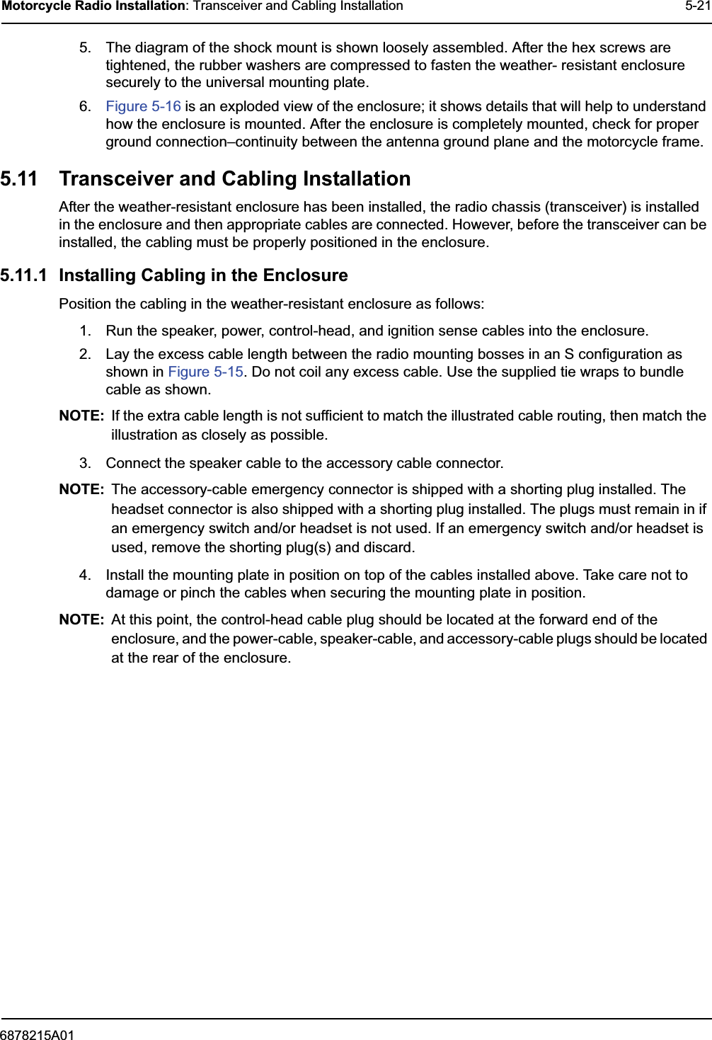 6878215A01Motorcycle Radio Installation: Transceiver and Cabling Installation 5-215. The diagram of the shock mount is shown loosely assembled. After the hex screws are tightened, the rubber washers are compressed to fasten the weather- resistant enclosure securely to the universal mounting plate.6. Figure 5-16 is an exploded view of the enclosure; it shows details that will help to understand how the enclosure is mounted. After the enclosure is completely mounted, check for proper ground connection–continuity between the antenna ground plane and the motorcycle frame.5.11 Transceiver and Cabling InstallationAfter the weather-resistant enclosure has been installed, the radio chassis (transceiver) is installed in the enclosure and then appropriate cables are connected. However, before the transceiver can be installed, the cabling must be properly positioned in the enclosure. 5.11.1 Installing Cabling in the Enclosure Position the cabling in the weather-resistant enclosure as follows:1. Run the speaker, power, control-head, and ignition sense cables into the enclosure.2. Lay the excess cable length between the radio mounting bosses in an S configuration as shown in Figure 5-15. Do not coil any excess cable. Use the supplied tie wraps to bundle cable as shown.NOTE: If the extra cable length is not sufficient to match the illustrated cable routing, then match the illustration as closely as possible.3. Connect the speaker cable to the accessory cable connector.NOTE: The accessory-cable emergency connector is shipped with a shorting plug installed. The headset connector is also shipped with a shorting plug installed. The plugs must remain in if an emergency switch and/or headset is not used. If an emergency switch and/or headset is used, remove the shorting plug(s) and discard.4. Install the mounting plate in position on top of the cables installed above. Take care not to damage or pinch the cables when securing the mounting plate in position.NOTE: At this point, the control-head cable plug should be located at the forward end of the enclosure, and the power-cable, speaker-cable, and accessory-cable plugs should be located at the rear of the enclosure.