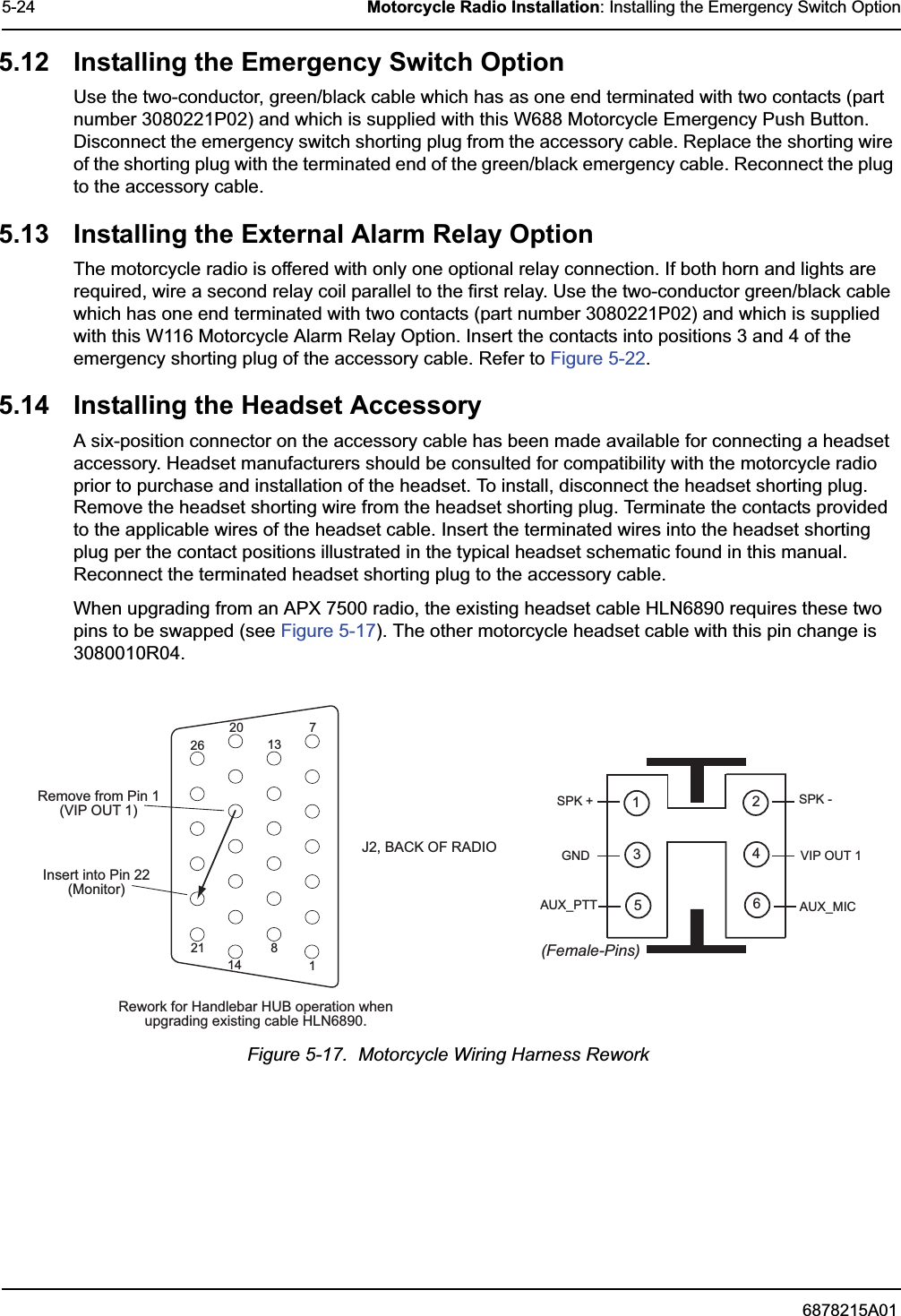 6878215A015-24 Motorcycle Radio Installation: Installing the Emergency Switch Option5.12 Installing the Emergency Switch OptionUse the two-conductor, green/black cable which has as one end terminated with two contacts (part number 3080221P02) and which is supplied with this W688 Motorcycle Emergency Push Button. Disconnect the emergency switch shorting plug from the accessory cable. Replace the shorting wire of the shorting plug with the terminated end of the green/black emergency cable. Reconnect the plug to the accessory cable.5.13 Installing the External Alarm Relay OptionThe motorcycle radio is offered with only one optional relay connection. If both horn and lights are required, wire a second relay coil parallel to the first relay. Use the two-conductor green/black cable which has one end terminated with two contacts (part number 3080221P02) and which is supplied with this W116 Motorcycle Alarm Relay Option. Insert the contacts into positions 3 and 4 of the emergency shorting plug of the accessory cable. Refer to Figure 5-22.5.14 Installing the Headset AccessoryA six-position connector on the accessory cable has been made available for connecting a headset accessory. Headset manufacturers should be consulted for compatibility with the motorcycle radio prior to purchase and installation of the headset. To install, disconnect the headset shorting plug. Remove the headset shorting wire from the headset shorting plug. Terminate the contacts provided to the applicable wires of the headset cable. Insert the terminated wires into the headset shorting plug per the contact positions illustrated in the typical headset schematic found in this manual. Reconnect the terminated headset shorting plug to the accessory cable.When upgrading from an APX 7500 radio, the existing headset cable HLN6890 requires these two pins to be swapped (see Figure 5-17). The other motorcycle headset cable with this pin change is 3080010R04.Figure 5-17.  Motorcycle Wiring Harness ReworkJ2, BACK OF RADIO Insert into Pin 22 (Monitor) Remove from Pin 1 (VI P  OU T  1 ) 1 7 8 14 13 20 21 26 Rework for Handlebar HUB operation when upgrading existing cable HLN6890. (Female-Pins) 1 3 5  6 4 2 SPK - VIP OUT 1 AUX_MIC SPK + GND AUX_PTT 