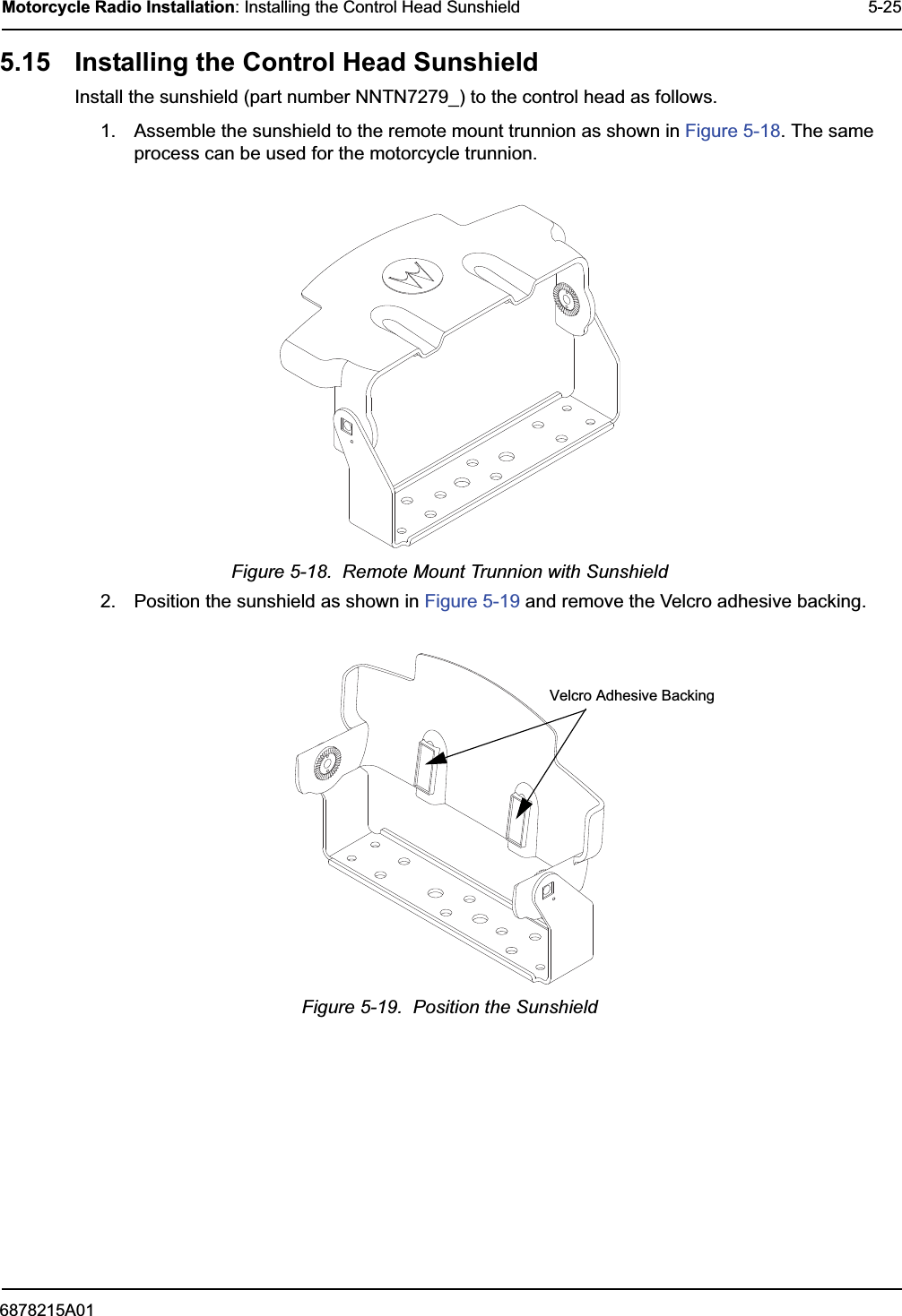 6878215A01Motorcycle Radio Installation: Installing the Control Head Sunshield 5-255.15 Installing the Control Head SunshieldInstall the sunshield (part number NNTN7279_) to the control head as follows.1. Assemble the sunshield to the remote mount trunnion as shown in Figure 5-18. The same process can be used for the motorcycle trunnion.Figure 5-18.  Remote Mount Trunnion with Sunshield2. Position the sunshield as shown in Figure 5-19 and remove the Velcro adhesive backing.Figure 5-19.  Position the SunshieldVelcro Adhesive Backing