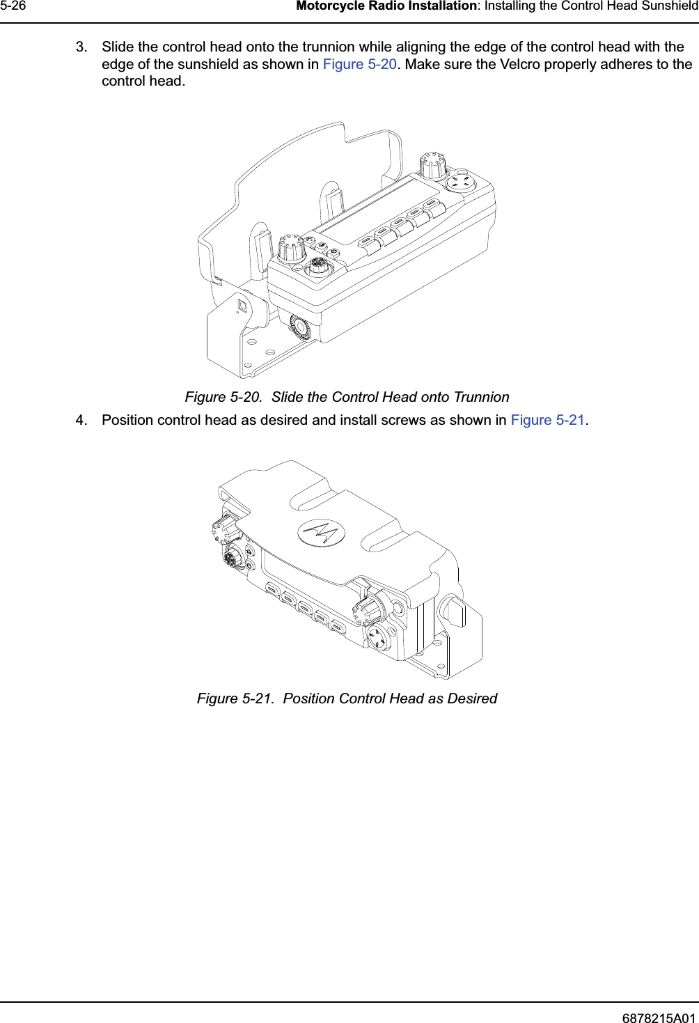 6878215A015-26 Motorcycle Radio Installation: Installing the Control Head Sunshield3. Slide the control head onto the trunnion while aligning the edge of the control head with the edge of the sunshield as shown in Figure 5-20. Make sure the Velcro properly adheres to the control head.Figure 5-20.  Slide the Control Head onto Trunnion4. Position control head as desired and install screws as shown in Figure 5-21.Figure 5-21.  Position Control Head as Desired