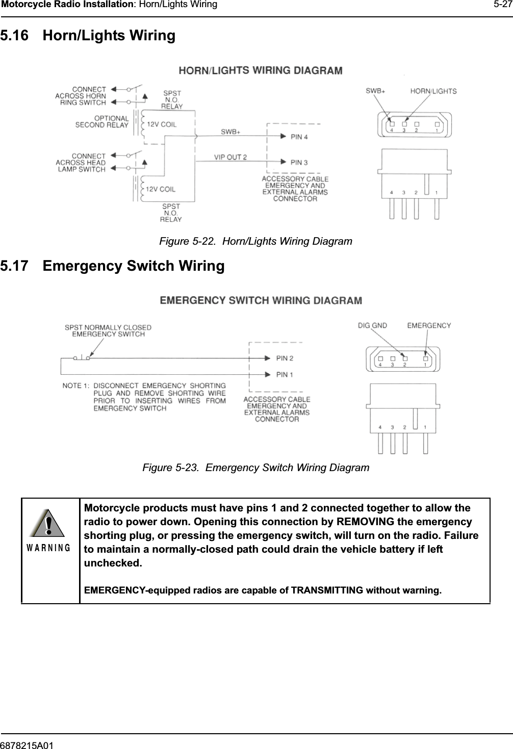 6878215A01Motorcycle Radio Installation: Horn/Lights Wiring 5-275.16 Horn/Lights WiringFigure 5-22.  Horn/Lights Wiring Diagram5.17 Emergency Switch WiringFigure 5-23.  Emergency Switch Wiring DiagramMotorcycle products must have pins 1 and 2 connected together to allow the radio to power down. Opening this connection by REMOVING the emergency shorting plug, or pressing the emergency switch, will turn on the radio. Failure to maintain a normally-closed path could drain the vehicle battery if left unchecked.EMERGENCY-equipped radios are capable of TRANSMITTING without warning.!W A R N I N G!