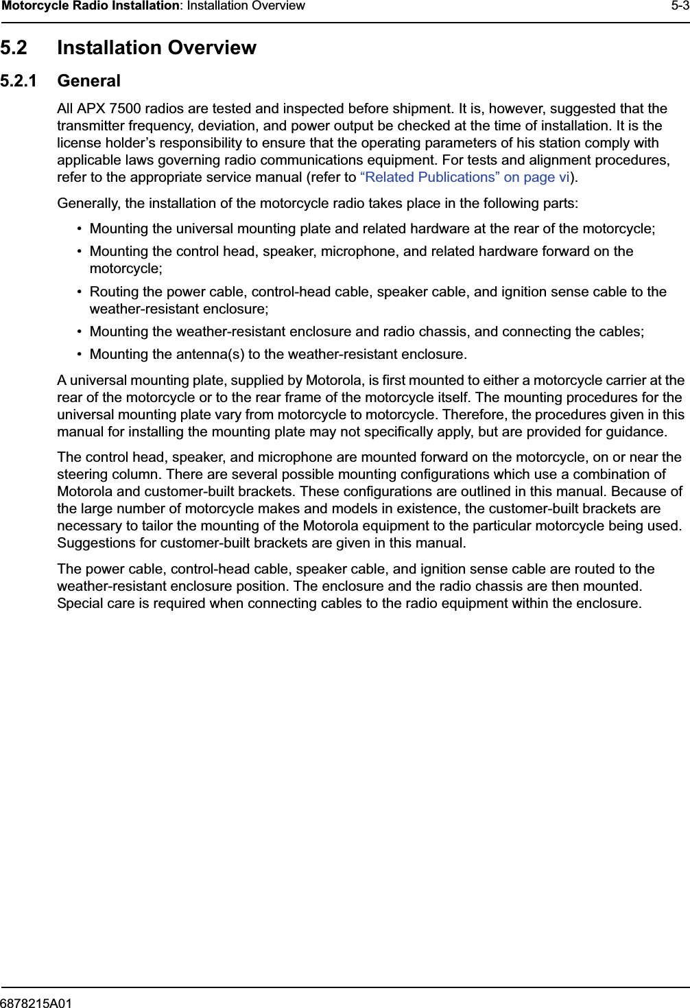 6878215A01Motorcycle Radio Installation: Installation Overview 5-35.2 Installation Overview5.2.1 GeneralAll APX 7500 radios are tested and inspected before shipment. It is, however, suggested that the transmitter frequency, deviation, and power output be checked at the time of installation. It is the license holder’s responsibility to ensure that the operating parameters of his station comply with applicable laws governing radio communications equipment. For tests and alignment procedures, refer to the appropriate service manual (refer to “Related Publications” on page vi).Generally, the installation of the motorcycle radio takes place in the following parts:• Mounting the universal mounting plate and related hardware at the rear of the motorcycle;• Mounting the control head, speaker, microphone, and related hardware forward on the motorcycle;• Routing the power cable, control-head cable, speaker cable, and ignition sense cable to the weather-resistant enclosure;• Mounting the weather-resistant enclosure and radio chassis, and connecting the cables;• Mounting the antenna(s) to the weather-resistant enclosure.A universal mounting plate, supplied by Motorola, is first mounted to either a motorcycle carrier at the rear of the motorcycle or to the rear frame of the motorcycle itself. The mounting procedures for the universal mounting plate vary from motorcycle to motorcycle. Therefore, the procedures given in this manual for installing the mounting plate may not specifically apply, but are provided for guidance.The control head, speaker, and microphone are mounted forward on the motorcycle, on or near the steering column. There are several possible mounting configurations which use a combination of Motorola and customer-built brackets. These configurations are outlined in this manual. Because of the large number of motorcycle makes and models in existence, the customer-built brackets are necessary to tailor the mounting of the Motorola equipment to the particular motorcycle being used. Suggestions for customer-built brackets are given in this manual.The power cable, control-head cable, speaker cable, and ignition sense cable are routed to the weather-resistant enclosure position. The enclosure and the radio chassis are then mounted. Special care is required when connecting cables to the radio equipment within the enclosure.