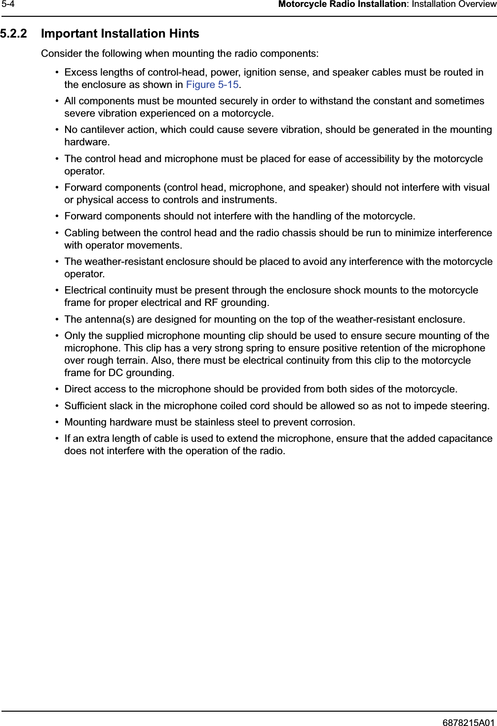 6878215A015-4 Motorcycle Radio Installation: Installation Overview5.2.2 Important Installation HintsConsider the following when mounting the radio components:• Excess lengths of control-head, power, ignition sense, and speaker cables must be routed in the enclosure as shown in Figure 5-15.• All components must be mounted securely in order to withstand the constant and sometimes severe vibration experienced on a motorcycle.• No cantilever action, which could cause severe vibration, should be generated in the mounting hardware.• The control head and microphone must be placed for ease of accessibility by the motorcycle operator.• Forward components (control head, microphone, and speaker) should not interfere with visual or physical access to controls and instruments.• Forward components should not interfere with the handling of the motorcycle.• Cabling between the control head and the radio chassis should be run to minimize interference with operator movements.• The weather-resistant enclosure should be placed to avoid any interference with the motorcycle operator.• Electrical continuity must be present through the enclosure shock mounts to the motorcycle frame for proper electrical and RF grounding.• The antenna(s) are designed for mounting on the top of the weather-resistant enclosure.• Only the supplied microphone mounting clip should be used to ensure secure mounting of the microphone. This clip has a very strong spring to ensure positive retention of the microphone over rough terrain. Also, there must be electrical continuity from this clip to the motorcycle frame for DC grounding.• Direct access to the microphone should be provided from both sides of the motorcycle.• Sufficient slack in the microphone coiled cord should be allowed so as not to impede steering.• Mounting hardware must be stainless steel to prevent corrosion.• If an extra length of cable is used to extend the microphone, ensure that the added capacitance does not interfere with the operation of the radio.