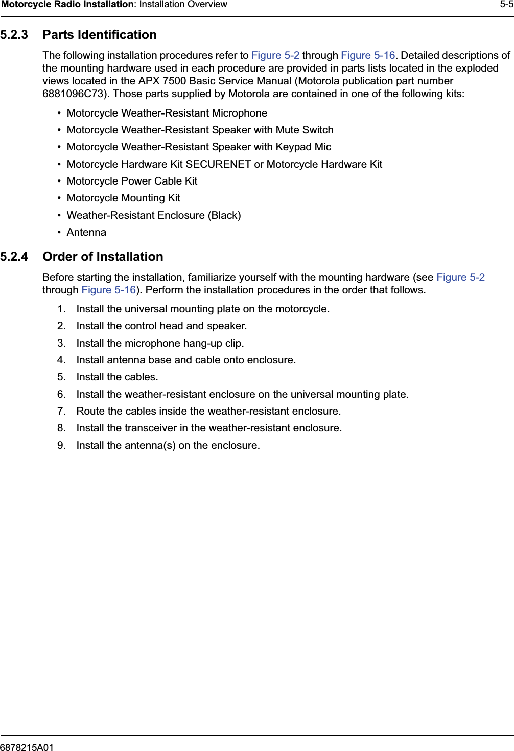 6878215A01Motorcycle Radio Installation: Installation Overview 5-55.2.3 Parts IdentificationThe following installation procedures refer to Figure 5-2 through Figure 5-16. Detailed descriptions of the mounting hardware used in each procedure are provided in parts lists located in the exploded views located in the APX 7500 Basic Service Manual (Motorola publication part number 6881096C73). Those parts supplied by Motorola are contained in one of the following kits:• Motorcycle Weather-Resistant Microphone• Motorcycle Weather-Resistant Speaker with Mute Switch• Motorcycle Weather-Resistant Speaker with Keypad Mic• Motorcycle Hardware Kit SECURENET or Motorcycle Hardware Kit• Motorcycle Power Cable Kit• Motorcycle Mounting Kit• Weather-Resistant Enclosure (Black)• Antenna5.2.4 Order of InstallationBefore starting the installation, familiarize yourself with the mounting hardware (see Figure 5-2 through Figure 5-16). Perform the installation procedures in the order that follows.1. Install the universal mounting plate on the motorcycle.2. Install the control head and speaker.3. Install the microphone hang-up clip.4. Install antenna base and cable onto enclosure.5. Install the cables.6. Install the weather-resistant enclosure on the universal mounting plate.7. Route the cables inside the weather-resistant enclosure.8. Install the transceiver in the weather-resistant enclosure.9. Install the antenna(s) on the enclosure.