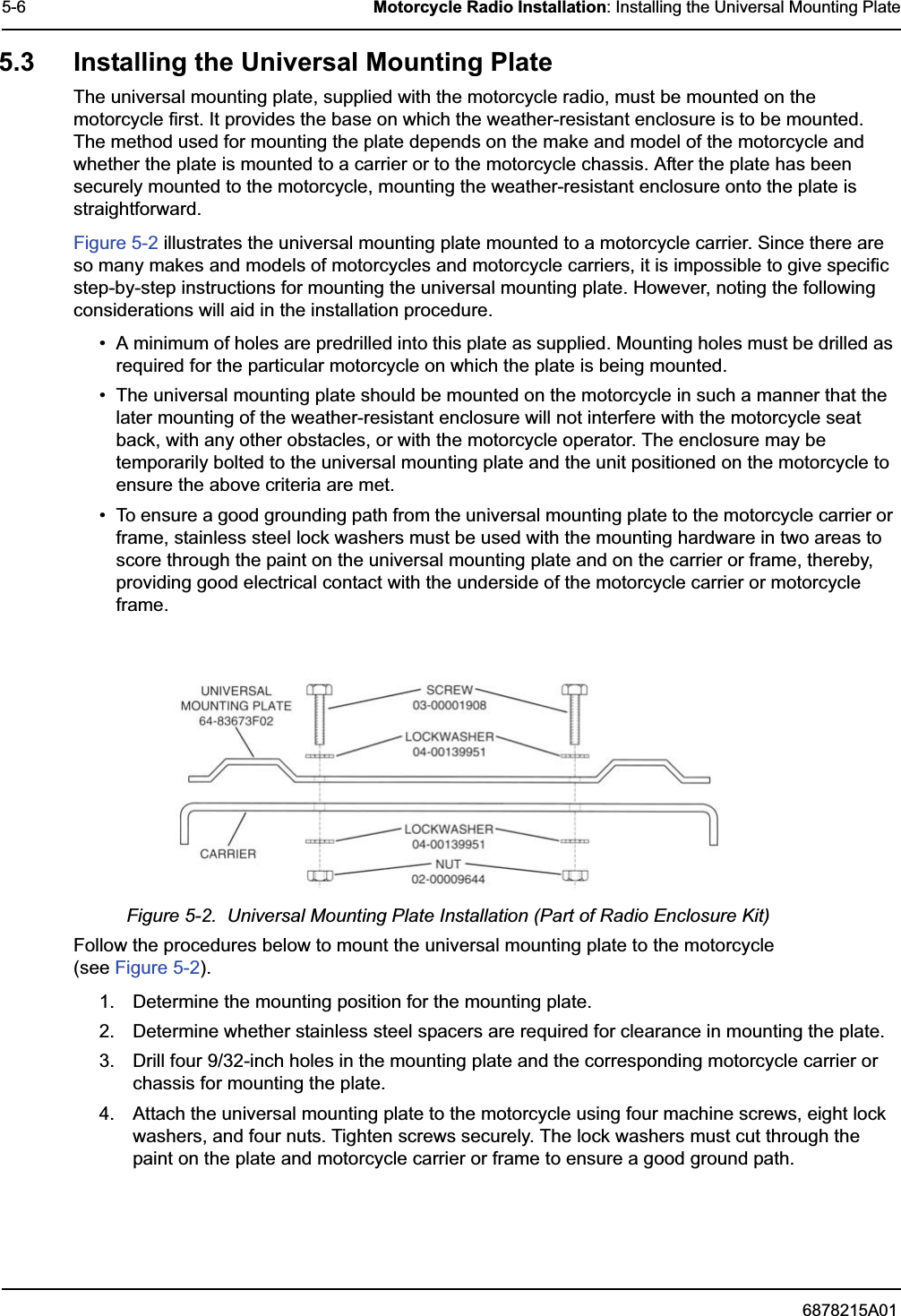 6878215A015-6 Motorcycle Radio Installation: Installing the Universal Mounting Plate5.3 Installing the Universal Mounting PlateThe universal mounting plate, supplied with the motorcycle radio, must be mounted on the motorcycle first. It provides the base on which the weather-resistant enclosure is to be mounted. The method used for mounting the plate depends on the make and model of the motorcycle and whether the plate is mounted to a carrier or to the motorcycle chassis. After the plate has been securely mounted to the motorcycle, mounting the weather-resistant enclosure onto the plate is straightforward.Figure 5-2 illustrates the universal mounting plate mounted to a motorcycle carrier. Since there are so many makes and models of motorcycles and motorcycle carriers, it is impossible to give specific step-by-step instructions for mounting the universal mounting plate. However, noting the following considerations will aid in the installation procedure.• A minimum of holes are predrilled into this plate as supplied. Mounting holes must be drilled as required for the particular motorcycle on which the plate is being mounted.• The universal mounting plate should be mounted on the motorcycle in such a manner that the later mounting of the weather-resistant enclosure will not interfere with the motorcycle seat back, with any other obstacles, or with the motorcycle operator. The enclosure may be temporarily bolted to the universal mounting plate and the unit positioned on the motorcycle to ensure the above criteria are met.• To ensure a good grounding path from the universal mounting plate to the motorcycle carrier or frame, stainless steel lock washers must be used with the mounting hardware in two areas to score through the paint on the universal mounting plate and on the carrier or frame, thereby, providing good electrical contact with the underside of the motorcycle carrier or motorcycle frame.Figure 5-2.  Universal Mounting Plate Installation (Part of Radio Enclosure Kit)Follow the procedures below to mount the universal mounting plate to the motorcycle (see Figure 5-2).1. Determine the mounting position for the mounting plate.2. Determine whether stainless steel spacers are required for clearance in mounting the plate.3. Drill four 9/32-inch holes in the mounting plate and the corresponding motorcycle carrier or chassis for mounting the plate.4. Attach the universal mounting plate to the motorcycle using four machine screws, eight lock washers, and four nuts. Tighten screws securely. The lock washers must cut through the paint on the plate and motorcycle carrier or frame to ensure a good ground path.
