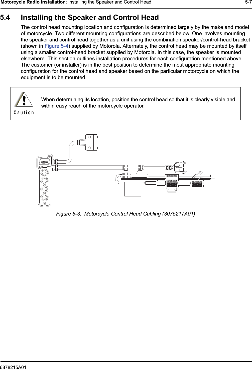 6878215A01Motorcycle Radio Installation: Installing the Speaker and Control Head 5-75.4 Installing the Speaker and Control HeadThe control head mounting location and configuration is determined largely by the make and model of motorcycle. Two different mounting configurations are described below. One involves mounting the speaker and control head together as a unit using the combination speaker/control-head bracket (shown in Figure 5-4) supplied by Motorola. Alternately, the control head may be mounted by itself using a smaller control-head bracket supplied by Motorola. In this case, the speaker is mounted elsewhere. This section outlines installation procedures for each configuration mentioned above. The customer (or installer) is in the best position to determine the most appropriate mounting configuration for the control head and speaker based on the particular motorcycle on which the equipment is to be mounted. Figure 5-3.  Motorcycle Control Head Cabling (3075217A01)When determining its location, position the control head so that it is clearly visible and within easy reach of the motorcycle operator.!C a u t i o n