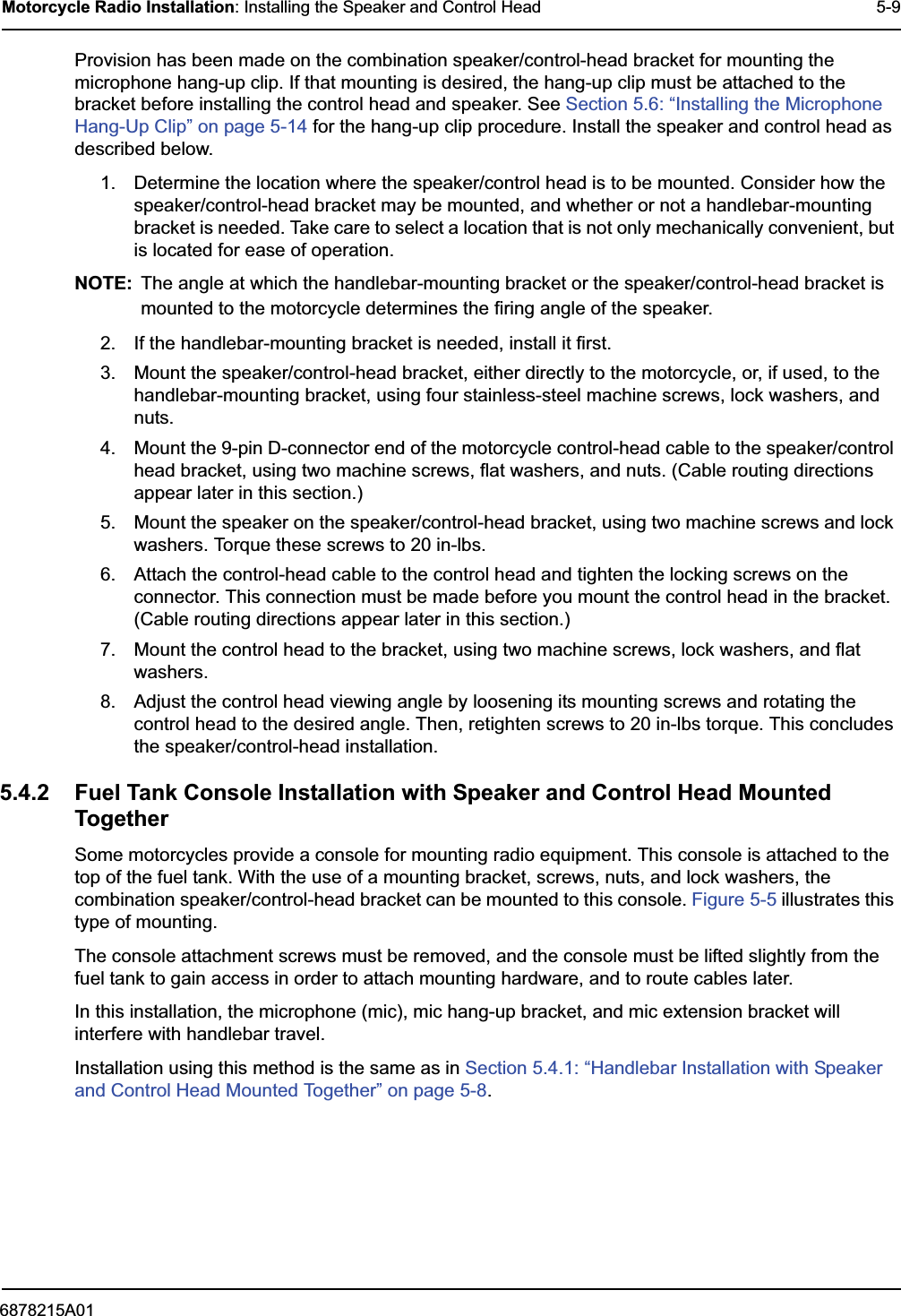 6878215A01Motorcycle Radio Installation: Installing the Speaker and Control Head 5-9Provision has been made on the combination speaker/control-head bracket for mounting the microphone hang-up clip. If that mounting is desired, the hang-up clip must be attached to the bracket before installing the control head and speaker. See Section 5.6: “Installing the Microphone Hang-Up Clip” on page 5-14 for the hang-up clip procedure. Install the speaker and control head as described below.1. Determine the location where the speaker/control head is to be mounted. Consider how the speaker/control-head bracket may be mounted, and whether or not a handlebar-mounting bracket is needed. Take care to select a location that is not only mechanically convenient, but is located for ease of operation.NOTE: The angle at which the handlebar-mounting bracket or the speaker/control-head bracket is mounted to the motorcycle determines the firing angle of the speaker.2. If the handlebar-mounting bracket is needed, install it first.3. Mount the speaker/control-head bracket, either directly to the motorcycle, or, if used, to the handlebar-mounting bracket, using four stainless-steel machine screws, lock washers, and nuts. 4. Mount the 9-pin D-connector end of the motorcycle control-head cable to the speaker/control head bracket, using two machine screws, flat washers, and nuts. (Cable routing directions appear later in this section.) 5. Mount the speaker on the speaker/control-head bracket, using two machine screws and lock washers. Torque these screws to 20 in-lbs. 6. Attach the control-head cable to the control head and tighten the locking screws on the connector. This connection must be made before you mount the control head in the bracket. (Cable routing directions appear later in this section.) 7. Mount the control head to the bracket, using two machine screws, lock washers, and flat washers. 8. Adjust the control head viewing angle by loosening its mounting screws and rotating the control head to the desired angle. Then, retighten screws to 20 in-lbs torque. This concludes the speaker/control-head installation.5.4.2 Fuel Tank Console Installation with Speaker and Control Head Mounted TogetherSome motorcycles provide a console for mounting radio equipment. This console is attached to the top of the fuel tank. With the use of a mounting bracket, screws, nuts, and lock washers, the combination speaker/control-head bracket can be mounted to this console. Figure 5-5 illustrates this type of mounting.The console attachment screws must be removed, and the console must be lifted slightly from the fuel tank to gain access in order to attach mounting hardware, and to route cables later.In this installation, the microphone (mic), mic hang-up bracket, and mic extension bracket will interfere with handlebar travel. Installation using this method is the same as in Section 5.4.1: “Handlebar Installation with Speaker and Control Head Mounted Together” on page 5-8.