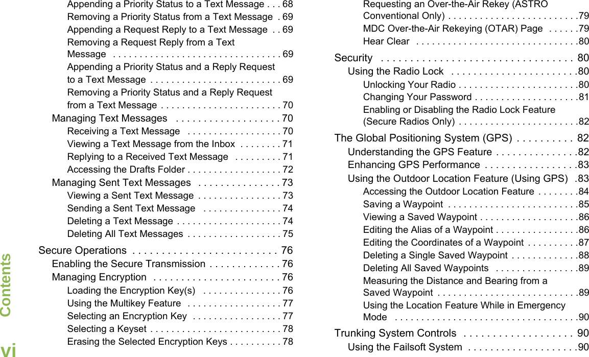 ContentsEnglishviAppending a Priority Status to a Text Message . . . 68Removing a Priority Status from a Text Message  . 69Appending a Request Reply to a Text Message  . . 69Removing a Request Reply from a Text Message   . . . . . . . . . . . . . . . . . . . . . . . . . . . . . . . . 69Appending a Priority Status and a Reply Request to a Text Message  . . . . . . . . . . . . . . . . . . . . . . . . . 69Removing a Priority Status and a Reply Request from a Text Message . . . . . . . . . . . . . . . . . . . . . . . 70Managing Text Messages   . . . . . . . . . . . . . . . . . . . 70Receiving a Text Message   . . . . . . . . . . . . . . . . . . 70Viewing a Text Message from the Inbox  . . . . . . . . 71Replying to a Received Text Message   . . . . . . . . . 71Accessing the Drafts Folder . . . . . . . . . . . . . . . . . . 72Managing Sent Text Messages   . . . . . . . . . . . . . . . 73Viewing a Sent Text Message  . . . . . . . . . . . . . . . . 73Sending a Sent Text Message   . . . . . . . . . . . . . . . 74Deleting a Text Message . . . . . . . . . . . . . . . . . . . . 74Deleting All Text Messages  . . . . . . . . . . . . . . . . . . 75Secure Operations  . . . . . . . . . . . . . . . . . . . . . . . . . 76Enabling the Secure Transmission . . . . . . . . . . . . . 76Managing Encryption  . . . . . . . . . . . . . . . . . . . . . . . 76Loading the Encryption Key(s)   . . . . . . . . . . . . . . . 76Using the Multikey Feature  . . . . . . . . . . . . . . . . . . 77Selecting an Encryption Key  . . . . . . . . . . . . . . . . . 77Selecting a Keyset . . . . . . . . . . . . . . . . . . . . . . . . . 78Erasing the Selected Encryption Keys . . . . . . . . . . 78Requesting an Over-the-Air Rekey (ASTRO Conventional Only) . . . . . . . . . . . . . . . . . . . . . . . . .79MDC Over-the-Air Rekeying (OTAR) Page  . . . . . .79Hear Clear   . . . . . . . . . . . . . . . . . . . . . . . . . . . . . . .80Security   . . . . . . . . . . . . . . . . . . . . . . . . . . . . . . . . .  80Using the Radio Lock   . . . . . . . . . . . . . . . . . . . . . . .80Unlocking Your Radio . . . . . . . . . . . . . . . . . . . . . . .80Changing Your Password . . . . . . . . . . . . . . . . . . . .81Enabling or Disabling the Radio Lock Feature (Secure Radios Only)  . . . . . . . . . . . . . . . . . . . . . . .82The Global Positioning System (GPS)  . . . . . . . . . .  82Understanding the GPS Feature . . . . . . . . . . . . . . .82Enhancing GPS Performance  . . . . . . . . . . . . . . . . .83Using the Outdoor Location Feature (Using GPS)  .83Accessing the Outdoor Location Feature  . . . . . . . .84Saving a Waypoint  . . . . . . . . . . . . . . . . . . . . . . . . .85Viewing a Saved Waypoint . . . . . . . . . . . . . . . . . . .86Editing the Alias of a Waypoint . . . . . . . . . . . . . . . .86Editing the Coordinates of a Waypoint  . . . . . . . . . .87Deleting a Single Saved Waypoint  . . . . . . . . . . . . .88Deleting All Saved Waypoints   . . . . . . . . . . . . . . . .89Measuring the Distance and Bearing from a Saved Waypoint  . . . . . . . . . . . . . . . . . . . . . . . . . . .89Using the Location Feature While in Emergency Mode   . . . . . . . . . . . . . . . . . . . . . . . . . . . . . . . . . . .90Trunking System Controls  . . . . . . . . . . . . . . . . . . .  90Using the Failsoft System  . . . . . . . . . . . . . . . . . . . .90