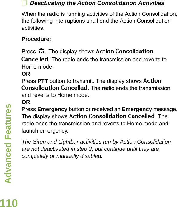 Advanced FeaturesEnglish110Deactivating the Action Consolidation ActivitiesWhen the radio is running activities of the Action Consolidation, the following interruptions shall end the Action Consolidation activities.Procedure:Press H. The display shows Action Consolidation Cancelled. The radio ends the transmission and reverts to Home mode.ORPress PTT button to transmit. The display shows Action Consolidation Cancelled. The radio ends the transmission and reverts to Home mode.ORPress Emergency button or received an Emergency message. The display shows Action Consolidation Cancelled. The radio ends the transmission and reverts to Home mode and launch emergency.The Siren and Lightbar activities run by Action Consolidation are not deactivated in step 2, but continue until they are completely or manually disabled.