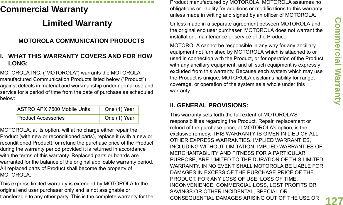 Commercial WarrantyEnglish127Commercial WarrantyLimited WarrantyMOTOROLA COMMUNICATION PRODUCTSI. WHAT THIS WARRANTY COVERS AND FOR HOW LONG:MOTOROLA INC. (“MOTOROLA”) warrants the MOTOROLA manufactured Communication Products listed below (“Product”) against defects in material and workmanship under normal use and service for a period of time from the date of purchase as scheduled below:MOTOROLA, at its option, will at no charge either repair the Product (with new or reconditioned parts), replace it (with a new or reconditioned Product), or refund the purchase price of the Product during the warranty period provided it is returned in accordance with the terms of this warranty. Replaced parts or boards are warranted for the balance of the original applicable warranty period. All replaced parts of Product shall become the property of MOTOROLA.This express limited warranty is extended by MOTOROLA to the original end user purchaser only and is not assignable or transferable to any other party. This is the complete warranty for the Product manufactured by MOTOROLA. MOTOROLA assumes no obligations or liability for additions or modifications to this warranty unless made in writing and signed by an officer of MOTOROLA. Unless made in a separate agreement between MOTOROLA and the original end user purchaser, MOTOROLA does not warrant the installation, maintenance or service of the Product.MOTOROLA cannot be responsible in any way for any ancillary equipment not furnished by MOTOROLA which is attached to or used in connection with the Product, or for operation of the Product with any ancillary equipment, and all such equipment is expressly excluded from this warranty. Because each system which may use the Product is unique, MOTOROLA disclaims liability for range, coverage, or operation of the system as a whole under this warranty.II. GENERAL PROVISIONS:This warranty sets forth the full extent of MOTOROLA&apos;S responsibilities regarding the Product. Repair, replacement or refund of the purchase price, at MOTOROLA’s option, is the exclusive remedy. THIS WARRANTY IS GIVEN IN LIEU OF ALL OTHER EXPRESS WARRANTIES. IMPLIED WARRANTIES, INCLUDING WITHOUT LIMITATION, IMPLIED WARRANTIES OF MERCHANTABILITY AND FITNESS FOR A PARTICULAR PURPOSE, ARE LIMITED TO THE DURATION OF THIS LIMITED WARRANTY. IN NO EVENT SHALL MOTOROLA BE LIABLE FOR DAMAGES IN EXCESS OF THE PURCHASE PRICE OF THE PRODUCT, FOR ANY LOSS OF USE, LOSS OF TIME, INCONVENIENCE, COMMERCIAL LOSS, LOST PROFITS OR SAVINGS OR OTHER INCIDENTAL, SPECIAL OR CONSEQUENTIAL DAMAGES ARISING OUT OF THE USE OR ASTRO APX 7500 Mobile Units One (1) YearProduct Accessories One (1) Year
