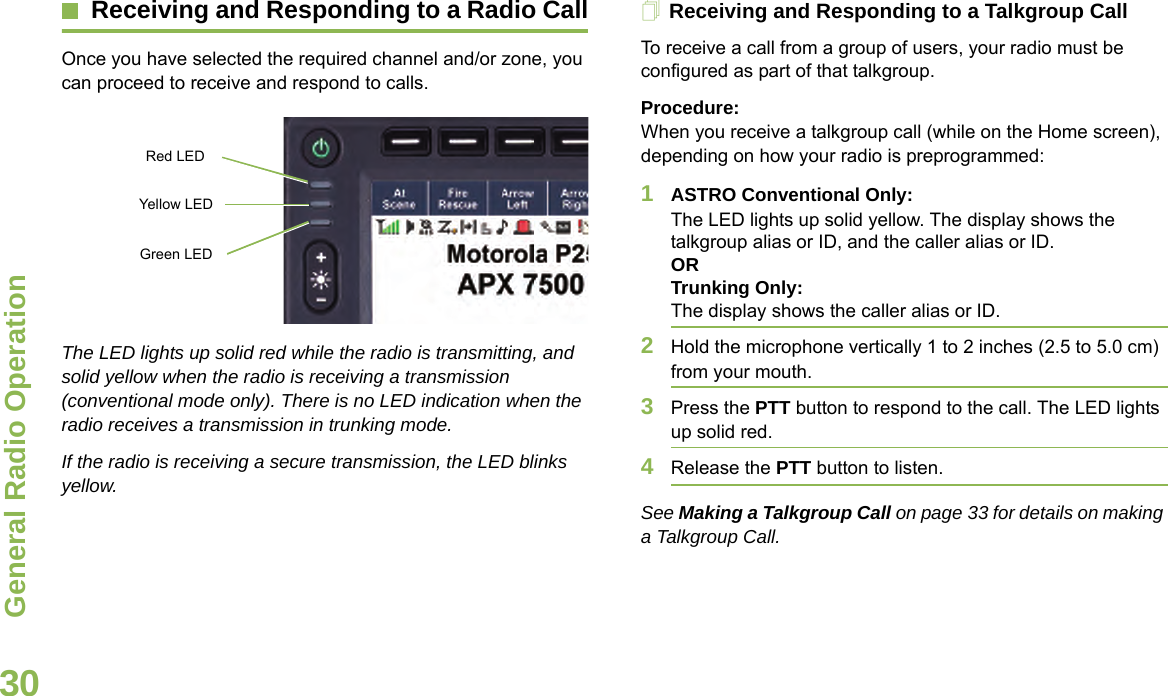 General Radio OperationEnglish30Receiving and Responding to a Radio CallOnce you have selected the required channel and/or zone, you can proceed to receive and respond to calls.The LED lights up solid red while the radio is transmitting, and solid yellow when the radio is receiving a transmission (conventional mode only). There is no LED indication when the radio receives a transmission in trunking mode.If the radio is receiving a secure transmission, the LED blinks yellow.Receiving and Responding to a Talkgroup CallTo receive a call from a group of users, your radio must be configured as part of that talkgroup.Procedure:When you receive a talkgroup call (while on the Home screen), depending on how your radio is preprogrammed:1ASTRO Conventional Only:The LED lights up solid yellow. The display shows the talkgroup alias or ID, and the caller alias or ID.ORTrunking Only:The display shows the caller alias or ID.2Hold the microphone vertically 1 to 2 inches (2.5 to 5.0 cm) from your mouth. 3Press the PTT button to respond to the call. The LED lights up solid red. 4Release the PTT button to listen.See Making a Talkgroup Call on page 33 for details on making a Talkgroup Call.Red LED Yellow LED Green LED 