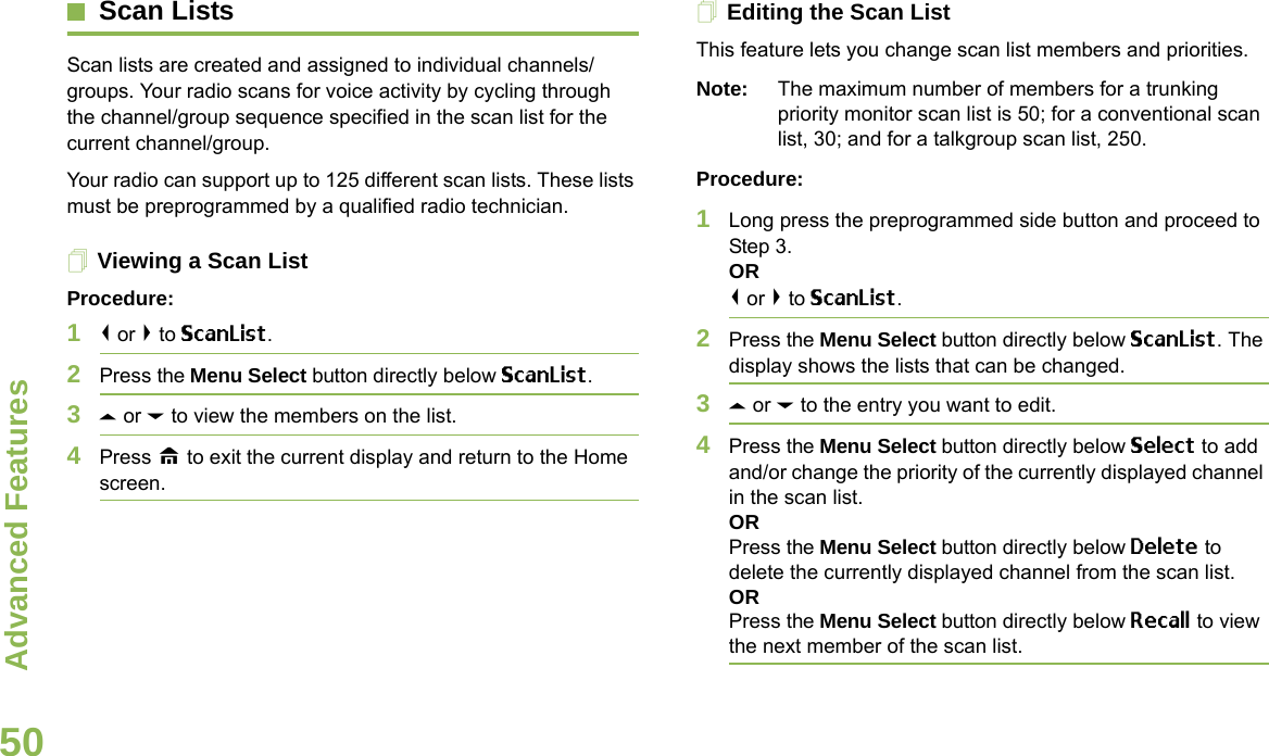 Advanced FeaturesEnglish50Scan ListsScan lists are created and assigned to individual channels/groups. Your radio scans for voice activity by cycling through the channel/group sequence specified in the scan list for the current channel/group. Your radio can support up to 125 different scan lists. These lists must be preprogrammed by a qualified radio technician.Viewing a Scan ListProcedure:1&lt; or &gt; to ScanList.2Press the Menu Select button directly below ScanList.3U or D to view the members on the list.4Press H to exit the current display and return to the Home screen.Editing the Scan ListThis feature lets you change scan list members and priorities.Note: The maximum number of members for a trunking priority monitor scan list is 50; for a conventional scan list, 30; and for a talkgroup scan list, 250.Procedure:1Long press the preprogrammed side button and proceed to Step 3.OR&lt; or &gt; to ScanList.2Press the Menu Select button directly below ScanList. The display shows the lists that can be changed.3U or D to the entry you want to edit.4Press the Menu Select button directly below Select to add and/or change the priority of the currently displayed channel in the scan list.ORPress the Menu Select button directly below Delete to delete the currently displayed channel from the scan list.ORPress the Menu Select button directly below Recall to view the next member of the scan list.