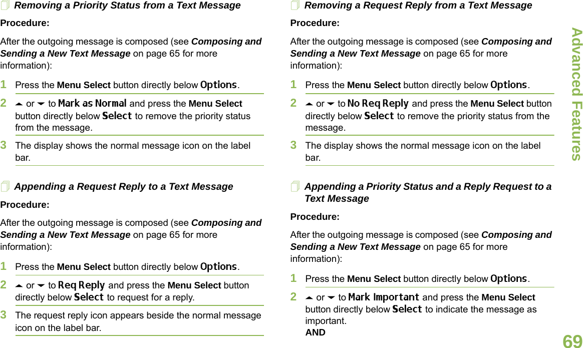Advanced FeaturesEnglish69Removing a Priority Status from a Text MessageProcedure:After the outgoing message is composed (see Composing and Sending a New Text Message on page 65 for more information):1Press the Menu Select button directly below Options.2U or D to Mark as Normal and press the Menu Select button directly below Select to remove the priority status from the message.3The display shows the normal message icon on the label bar.Appending a Request Reply to a Text MessageProcedure:After the outgoing message is composed (see Composing and Sending a New Text Message on page 65 for more information):1Press the Menu Select button directly below Options.2U or D to Req Reply and press the Menu Select button directly below Select to request for a reply.3The request reply icon appears beside the normal message icon on the label bar.Removing a Request Reply from a Text MessageProcedure:After the outgoing message is composed (see Composing and Sending a New Text Message on page 65 for more information):1Press the Menu Select button directly below Options.2U or D to No Req Reply and press the Menu Select button directly below Select to remove the priority status from the message.3The display shows the normal message icon on the label bar.Appending a Priority Status and a Reply Request to a Text MessageProcedure:After the outgoing message is composed (see Composing and Sending a New Text Message on page 65 for more information):1Press the Menu Select button directly below Options.2U or D to Mark Important and press the Menu Select button directly below Select to indicate the message as important.AND