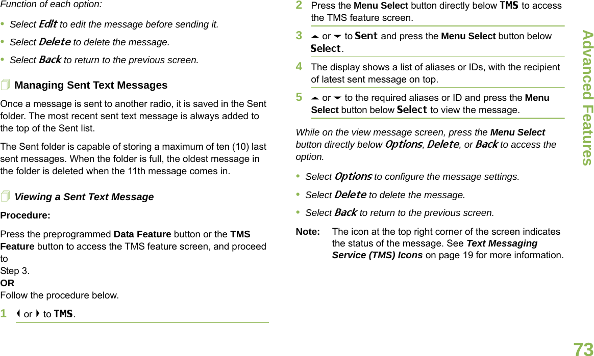 Advanced FeaturesEnglish73Function of each option:•Select Edit to edit the message before sending it.•Select Delete to delete the message.•Select Back to return to the previous screen.Managing Sent Text MessagesOnce a message is sent to another radio, it is saved in the Sent folder. The most recent sent text message is always added to the top of the Sent list.The Sent folder is capable of storing a maximum of ten (10) last sent messages. When the folder is full, the oldest message in the folder is deleted when the 11th message comes in.Viewing a Sent Text MessageProcedure:Press the preprogrammed Data Feature button or the TMS Feature button to access the TMS feature screen, and proceed to Step 3.ORFollow the procedure below.1&lt; or &gt; to TMS.2Press the Menu Select button directly below TMS to access the TMS feature screen.3U or D to Sent and press the Menu Select button below Select.4The display shows a list of aliases or IDs, with the recipient of latest sent message on top.5U or D to the required aliases or ID and press the Menu Select button below Select to view the message.While on the view message screen, press the Menu Select button directly below Options, Delete, or Back to access the option.•Select Options to configure the message settings.•Select Delete to delete the message.•Select Back to return to the previous screen.Note: The icon at the top right corner of the screen indicates the status of the message. See Text Messaging Service (TMS) Icons on page 19 for more information.