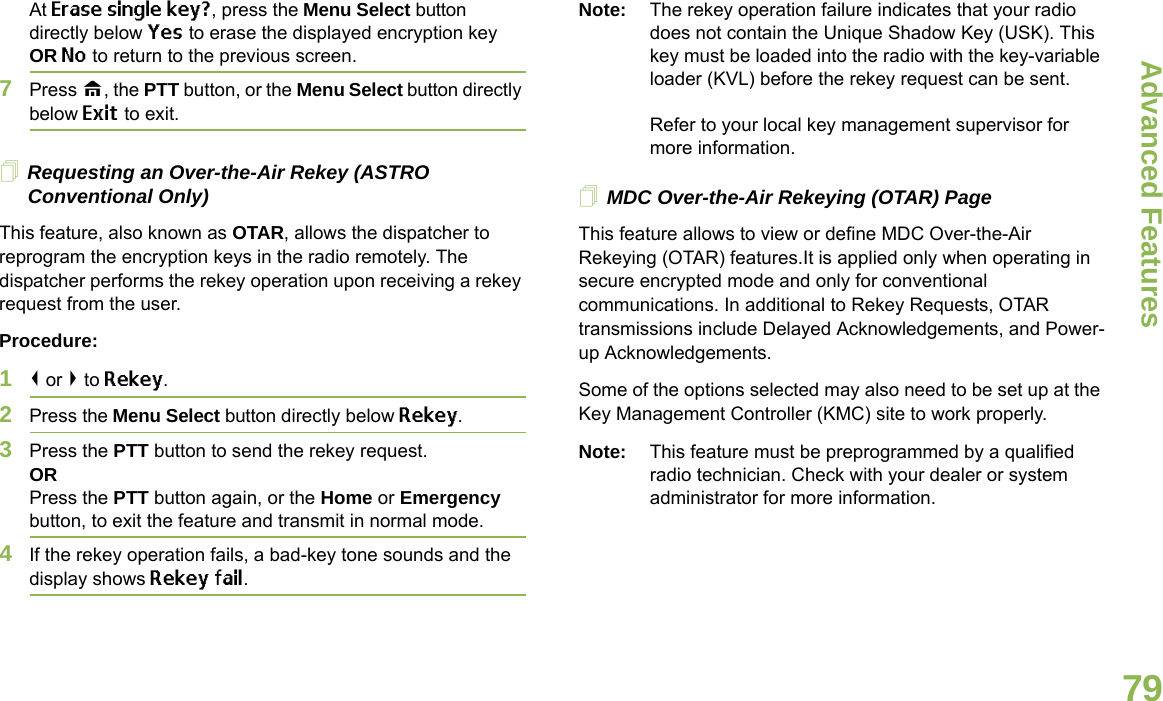Advanced FeaturesEnglish79At Erase single key?, press the Menu Select button directly below Yes to erase the displayed encryption key OR No to return to the previous screen.7Press H, the PTT button, or the Menu Select button directly below Exit to exit.Requesting an Over-the-Air Rekey (ASTRO Conventional Only)This feature, also known as OTAR, allows the dispatcher to reprogram the encryption keys in the radio remotely. The dispatcher performs the rekey operation upon receiving a rekey request from the user.Procedure:1&lt; or &gt; to Rekey.2Press the Menu Select button directly below Rekey. 3Press the PTT button to send the rekey request.ORPress the PTT button again, or the Home or Emergency button, to exit the feature and transmit in normal mode.4If the rekey operation fails, a bad-key tone sounds and the display shows Rekey fail.Note: The rekey operation failure indicates that your radio does not contain the Unique Shadow Key (USK). This key must be loaded into the radio with the key-variable loader (KVL) before the rekey request can be sent.Refer to your local key management supervisor for more information.MDC Over-the-Air Rekeying (OTAR) PageThis feature allows to view or define MDC Over-the-Air Rekeying (OTAR) features.It is applied only when operating in secure encrypted mode and only for conventional communications. In additional to Rekey Requests, OTAR transmissions include Delayed Acknowledgements, and Power-up Acknowledgements. Some of the options selected may also need to be set up at the Key Management Controller (KMC) site to work properly.Note: This feature must be preprogrammed by a qualified radio technician. Check with your dealer or system administrator for more information.