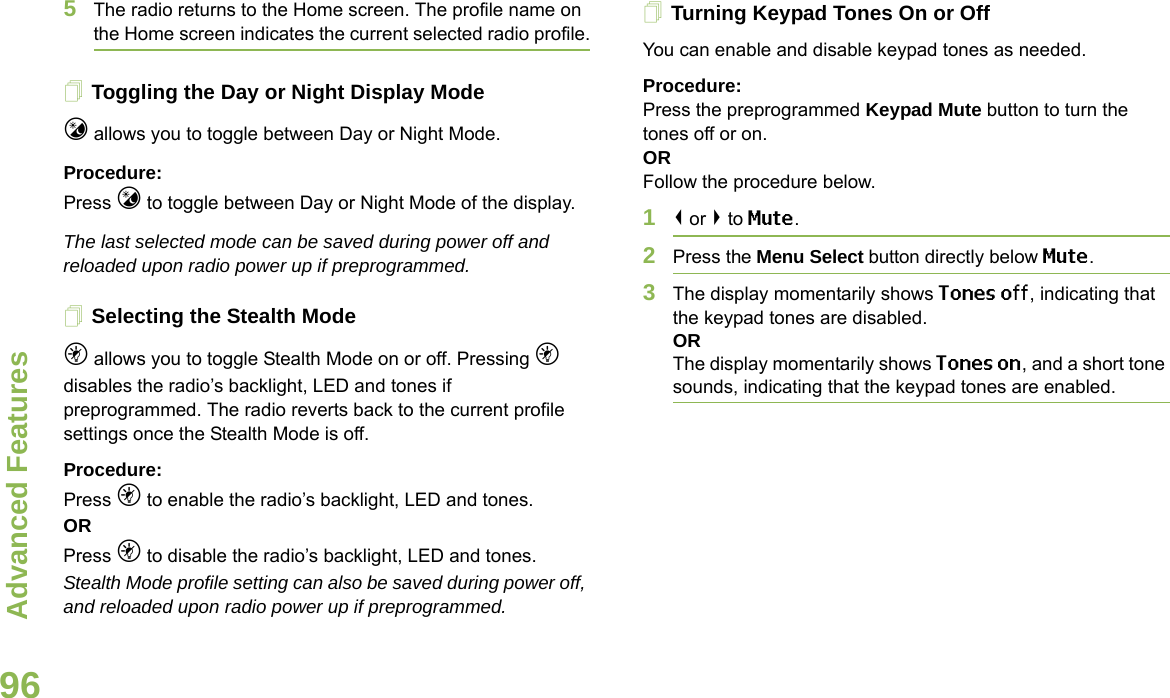 Advanced FeaturesEnglish965The radio returns to the Home screen. The profile name on the Home screen indicates the current selected radio profile.Toggling the Day or Night Display Modej allows you to toggle between Day or Night Mode.Procedure: Press j to toggle between Day or Night Mode of the display.The last selected mode can be saved during power off and reloaded upon radio power up if preprogrammed.Selecting the Stealth Modek allows you to toggle Stealth Mode on or off. Pressing k disables the radio’s backlight, LED and tones if preprogrammed. The radio reverts back to the current profile settings once the Stealth Mode is off. Procedure: Press k to enable the radio’s backlight, LED and tones.OR Press k to disable the radio’s backlight, LED and tones.Stealth Mode profile setting can also be saved during power off, and reloaded upon radio power up if preprogrammed.Turning Keypad Tones On or OffYou can enable and disable keypad tones as needed.Procedure: Press the preprogrammed Keypad Mute button to turn the tones off or on.ORFollow the procedure below.1&lt; or &gt; to Mute.2Press the Menu Select button directly below Mute.3The display momentarily shows Tones off, indicating that the keypad tones are disabled.ORThe display momentarily shows Tones on, and a short tone sounds, indicating that the keypad tones are enabled.