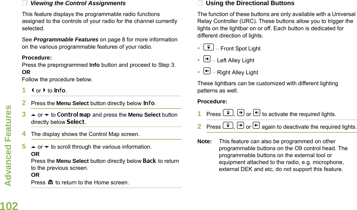 Advanced FeaturesEnglish102Viewing the Control AssignmentsThis feature displays the programmable radio functions assigned to the controls of your radio for the channel currently selected.See Programmable Features on page 8 for more information on the various programmable features of your radio.Procedure: Press the preprogrammed Info button and proceed to Step 3.ORFollow the procedure below.1&lt; or &gt; to Info.2Press the Menu Select button directly below Info.3U or D to Control map and press the Menu Select button directly below Select.4The display shows the Control Map screen.5U or D to scroll through the various information.ORPress the Menu Select button directly below Back to return to the previous screen.ORPress H to return to the Home screen.Using the Directional ButtonsThe function of these buttons are only available with a Universal Relay Controller (URC). These buttons allow you to trigger the lights on the lightbar on or off. Each button is dedicated for different direction of lights.•d – Front Spot Light•a – Left Alley Light•b – Right Alley LightThese lightbars can be customized with different lighting patterns as well.Procedure:1Press d, a or b to activate the required lights.2Press d, a or b again to deactivate the required lights.Note: This feature can also be programmed on other programmable buttons on the O9 control head. The programmable buttons on the external tool or equipment attached to the radio, e.g. microphone, external DEK and etc, do not support this feature.