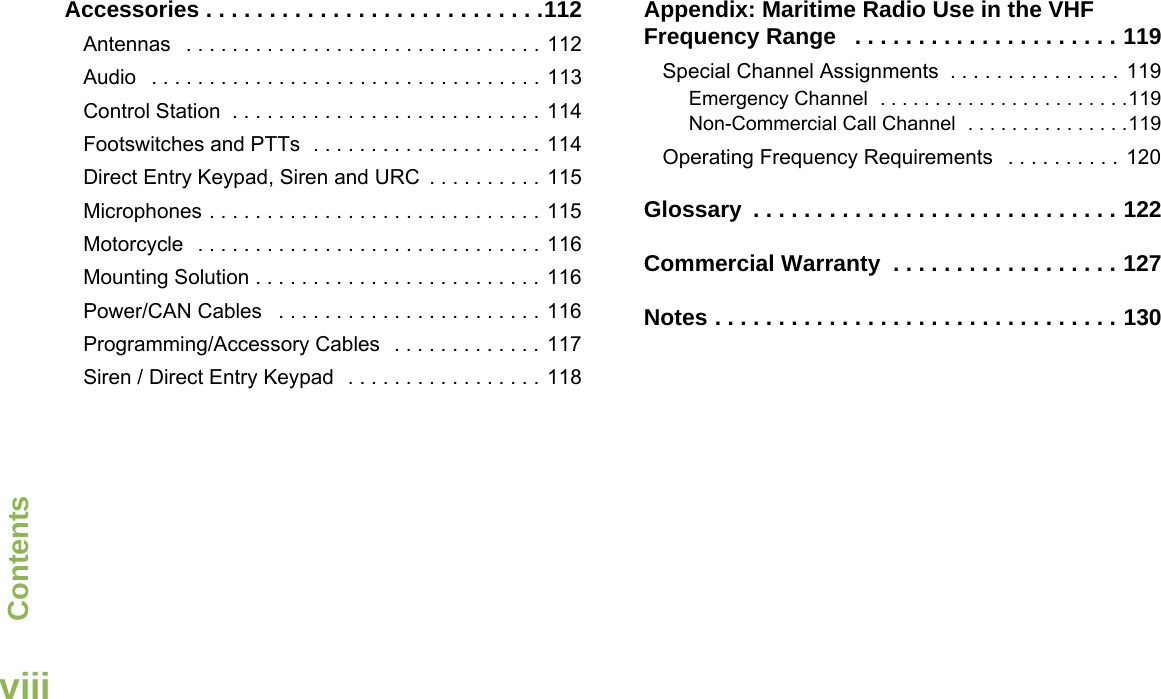 ContentsEnglishviiiAccessories . . . . . . . . . . . . . . . . . . . . . . . . . . .112Antennas   . . . . . . . . . . . . . . . . . . . . . . . . . . . . . . . 112Audio   . . . . . . . . . . . . . . . . . . . . . . . . . . . . . . . . . . 113Control Station  . . . . . . . . . . . . . . . . . . . . . . . . . . . 114Footswitches and PTTs  . . . . . . . . . . . . . . . . . . . . 114Direct Entry Keypad, Siren and URC  . . . . . . . . . .  115Microphones . . . . . . . . . . . . . . . . . . . . . . . . . . . . . 115Motorcycle  . . . . . . . . . . . . . . . . . . . . . . . . . . . . . .  116Mounting Solution . . . . . . . . . . . . . . . . . . . . . . . . . 116Power/CAN Cables   . . . . . . . . . . . . . . . . . . . . . . .  116Programming/Accessory Cables   . . . . . . . . . . . . .  117Siren / Direct Entry Keypad   . . . . . . . . . . . . . . . . . 118Appendix: Maritime Radio Use in the VHF Frequency Range   . . . . . . . . . . . . . . . . . . . . . 119Special Channel Assignments  . . . . . . . . . . . . . . .  119Emergency Channel  . . . . . . . . . . . . . . . . . . . . . . .119Non-Commercial Call Channel  . . . . . . . . . . . . . . .119Operating Frequency Requirements   . . . . . . . . . .  120Glossary  . . . . . . . . . . . . . . . . . . . . . . . . . . . . . 122Commercial Warranty  . . . . . . . . . . . . . . . . . . 127Notes . . . . . . . . . . . . . . . . . . . . . . . . . . . . . . . . 130