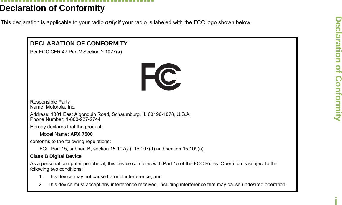 Declaration of ConformityEnglishiDeclaration of ConformityThis declaration is applicable to your radio only if your radio is labeled with the FCC logo shown below.DECLARATION OF CONFORMITYPer FCC CFR 47 Part 2 Section 2.1077(a)Responsible Party Name: Motorola, Inc.Address: 1301 East Algonquin Road, Schaumburg, IL 60196-1078, U.S.A.Phone Number: 1-800-927-2744Hereby declares that the product:Model Name: APX 7500conforms to the following regulations:FCC Part 15, subpart B, section 15.107(a), 15.107(d) and section 15.109(a)Class B Digital DeviceAs a personal computer peripheral, this device complies with Part 15 of the FCC Rules. Operation is subject to the following two conditions:1. This device may not cause harmful interference, and 2. This device must accept any interference received, including interference that may cause undesired operation.