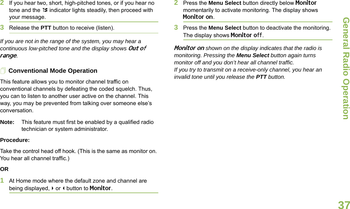 General Radio OperationEnglish372If you hear two, short, high-pitched tones, or if you hear no tone and the t indicator lights steadily, then proceed with your message.3Release the PTT button to receive (listen).If you are not in the range of the system, you may hear a continuous low-pitched tone and the display shows Out of range.Conventional Mode OperationThis feature allows you to monitor channel traffic on conventional channels by defeating the coded squelch. Thus, you can to listen to another user active on the channel. This way, you may be prevented from talking over someone else’s conversation.Note: This feature must first be enabled by a qualified radio technician or system administrator.Procedure:Take the control head off hook. (This is the same as monitor on. You hear all channel traffic.)OR1At Home mode where the default zone and channel are being displayed, &gt; or &lt; button to Monitor.2Press the Menu Select button directly below Monitor momentarily to activate monitoring. The display shows Monitor on. 3Press the Menu Select button to deactivate the monitoring. The display shows Monitor off.Monitor on shown on the display indicates that the radio is monitoring. Pressing the Menu Select button again turns monitor off and you don’t hear all channel traffic.If you try to transmit on a receive-only channel, you hear an invalid tone until you release the PTT button.